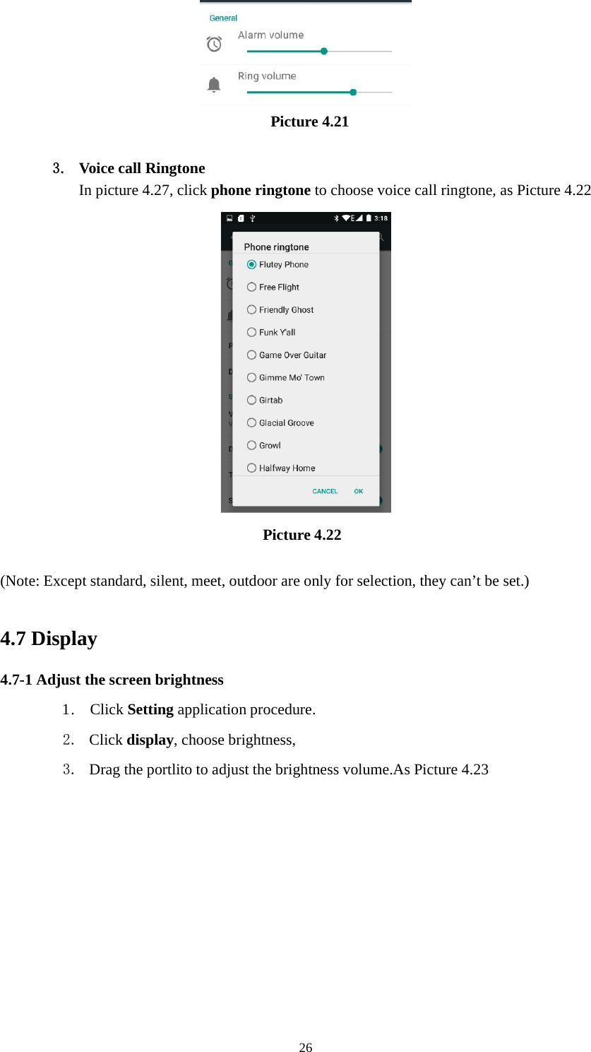 26Picture 4.213. Voice call RingtoneIn picture 4.27, click phone ringtone to choose voice call ringtone, as Picture 4.22Picture 4.22(Note: Except standard, silent, meet, outdoor are only for selection, they can’t be set.)4.7 Display4.7-1 Adjust the screen brightness1. Click Setting application procedure.2. Click display, choose brightness,3. Drag the portlito to adjust the brightness volume.As Picture 4.23