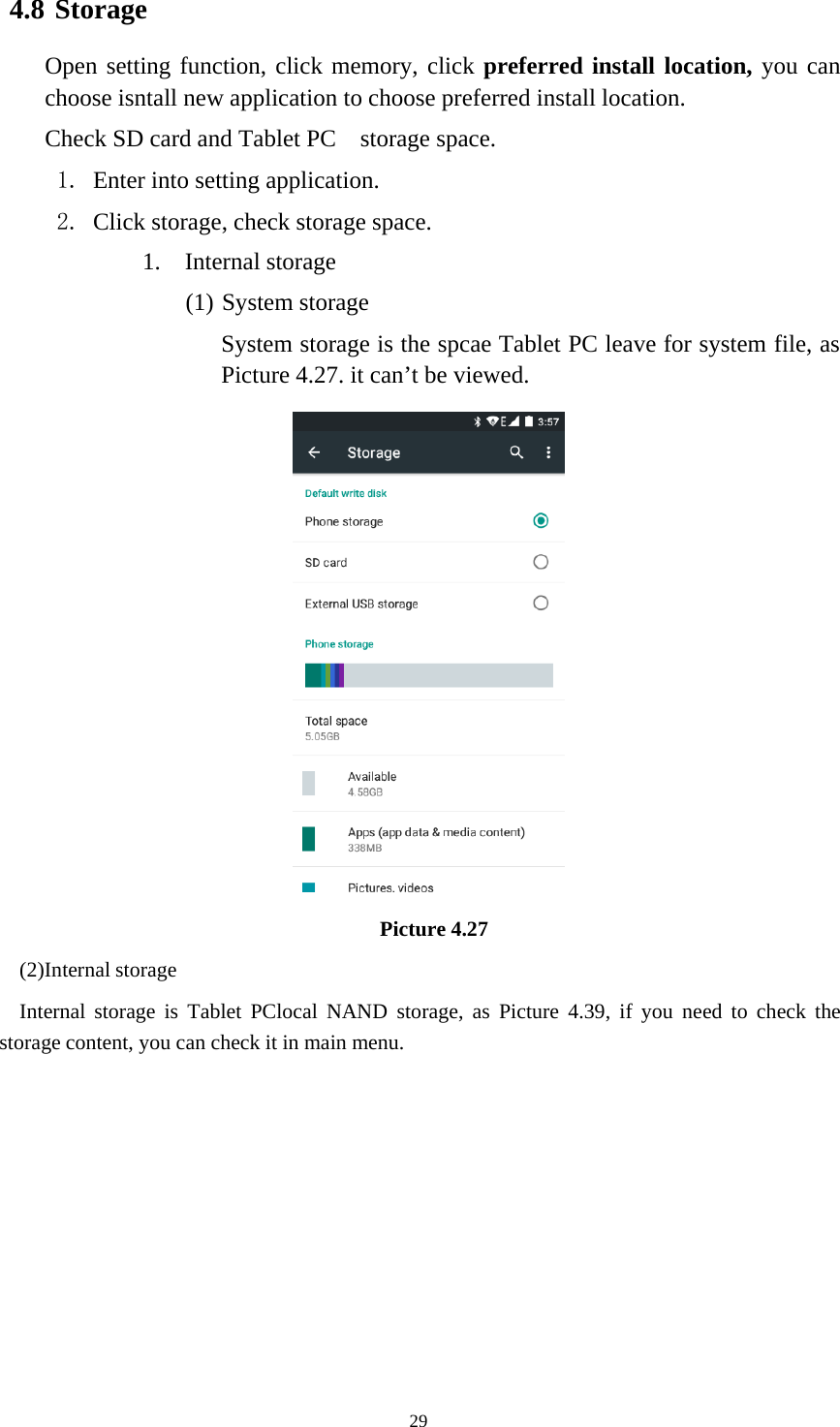 294.8 StorageOpen setting function, click memory, click preferred install location, you canchoose isntall new application to choose preferred install location.Check SD card and Tablet PC storage space.1. Enter into setting application.2. Click storage, check storage space.1. Internal storage(1) System storageSystem storage is the spcae Tablet PC leave for system file, asPicture 4.27. it can’t be viewed.Picture 4.27(2)Internal storageInternal storage is Tablet PClocal NAND storage, as Picture 4.39, if you need to check thestorage content, you can check it in main menu.