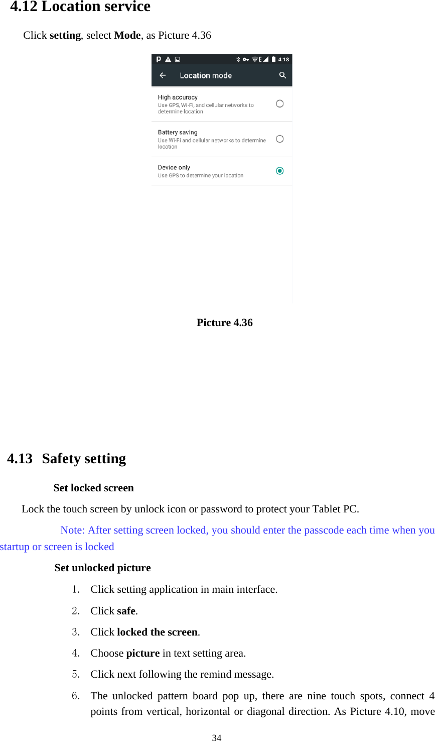 344.12 Location serviceClick setting,selectMode, as Picture 4.36Picture 4.364.13 Safety settingSet locked screenLock the touch screen by unlock icon or password to protect your Tablet PC.Note: After setting screen locked, you should enter the passcode each time when youstartup or screen is lockedSet unlocked picture1. Clicksettingapplicationinmaininterface.2. Click safe.3. Click locked the screen.4. Choose picture in text setting area.5. Click next following the remind message.6. The unlocked pattern board pop up, there are nine touch spots, connect 4points from vertical, horizontal or diagonal direction. As Picture 4.10, move