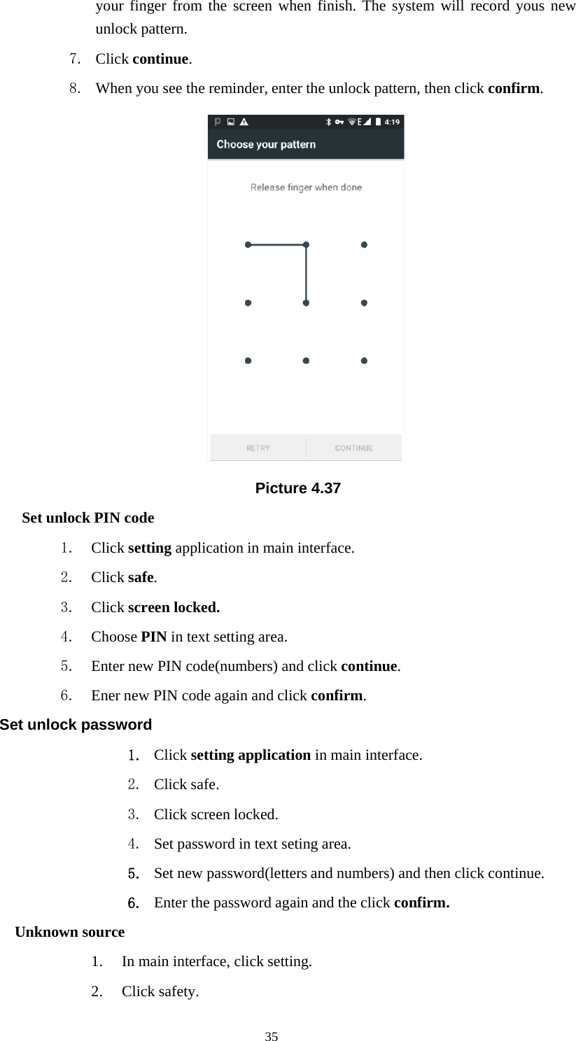35your finger from the screen when finish. The system will record yous newunlock pattern.7. Click continue.8. When you see the reminder, enter the unlock pattern, then click confirm.Picture 4.37Set unlock PIN code1. Click setting application in main interface.2. Click safe.3. Click screen locked.4. Choose PIN in text setting area.5. Enter new PIN code(numbers) and click continue.6. Ener new PIN code again and click confirm.Set unlock password1. Click setting application in main interface.2. Click safe.3. Click screen locked.4. Set password in text seting area.5. Set new password(letters and numbers) and then click continue.6. Enter the password again and the click confirm.Unknown source1. In main interface, click setting.2. Click safety.