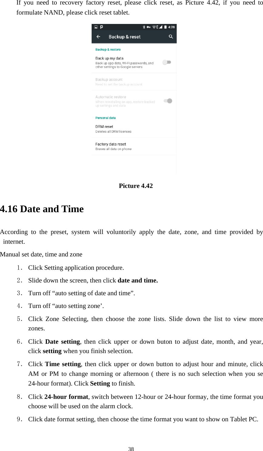 38If you need to recovery factory reset, please click reset, as Picture 4.42, if you need toformulate NAND, please click reset tablet.Picture 4.424.16 Date and TimeAccording to the preset, system will voluntorily apply the date, zone, and time provided byinternet.Manual set date, time and zone1． Click Setting application procedure.2． Slide down the screen, then click date and time.3． Turn off “auto setting of date and time”.4． Turn off “auto setting zone’.5． Click Zone Selecting, then choose the zone lists. Slide down the list to view morezones.6． Click Date setting, then click upper or down buton to adjust date, month, and year,click setting when you finish selection.7． Click Time setting, then click upper or down button to adjust hour and minute, clickAM or PM to change morning or afternoon ( there is no such selection when you se24-hour format). Click Setting to finish.8． Click 24-hour format, switch between 12-hour or 24-hour formay, the time format youchoose will be used on the alarm clock.9． Click date format setting, then choose the time format you want to show on Tablet PC.