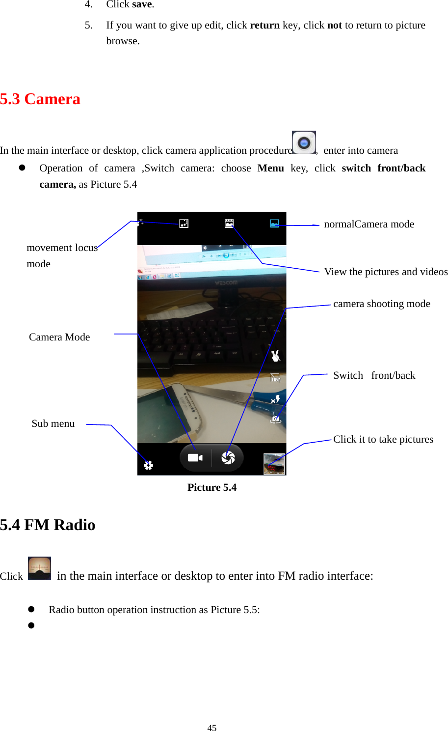 454. Click save.5. Ifyouwanttogiveupedit,clickreturn key, click not to return to picturebrowse.5.3 CameraIn the main interface or desktop, click camera application procedure ,enter into cameraOperation of camera ,Switch camera: choose Menu key, click switch front/backcamera, as Picture 5.4Picture 5.45.4 FM RadioClick in the main interface or desktop to enter into FM radio interface:Radio button operation instruction as Picture 5.5:View the pictures and videosSwitch front/backClick it to take picturesmovement locusmodecamera shooting modeSub menunormalCamera modeCamera Mode