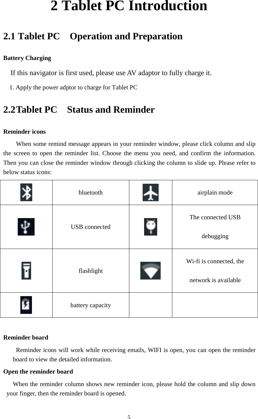 52 Tablet PC Introduction2.1 Tablet PC Operation and PreparationBattery ChargingIf this navigator is first used, please use AV adaptor to fully charge it.1. Apply the power adptor to charge for Tablet PC2.2Tablet PC Status and ReminderReminder iconsWhen some remind message appears in your reminder window, please click column and slipthe screen to open the reminder list. Choose the menu you need, and confirm the information.Then you can close the reminder window through clicking the column to slide up. Please refer tobelow status icons:bluetooth airplain modeUSB connectedThe connected USBdebuggingflashlightWi-fi is connected, thenetwork is availablebattery capacityReminder boardReminder icons will work while receiving emails, WIFI is open, you can open the reminderboard to view the detailed information.Open the reminder boardWhen the reminder column shows new reminder icon, please hold the column and slip downyour finger, then the reminder board is opened.