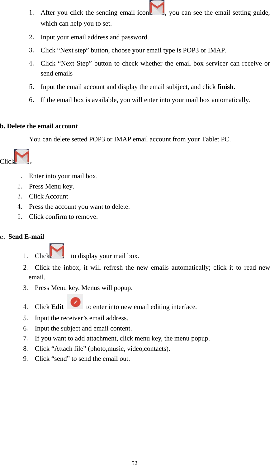 521． After you click the sending email icon , you can see the email setting guide,which can help you to set.2． Input your email address and password.3． Click “Next step” button, choose your email type is POP3 or IMAP.4． Click “Next Step” button to check whether the email box servicer can receive orsend emails5． Input the email account and display the email subiject, and click finish.6． If the email box is available, you will enter into your mail box automatically.b. Delete the email accountYou can delete setted POP3 or IMAP email account from your Tablet PC.Click 。1. Enterintoyourmailbox.2. Press Menu key.3. Click Account4. Press the account you want to delete.5. Click confirm to remove.c. Send E-mail1． Click to display your mail box.2．Click the inbox, it will refresh the new emails automatically; click it to read newemail.3．Press Menu key. Menus will popup.4． Click Edit to enter into new email editing interface.5．Input the receiver’s email address.6．Input the subject and email content.7．If you want to add attachment, click menu key, the menu popup.8．Click “Attach file” (photo,music, video,contacts).9．Click“send”tosendtheemailout.