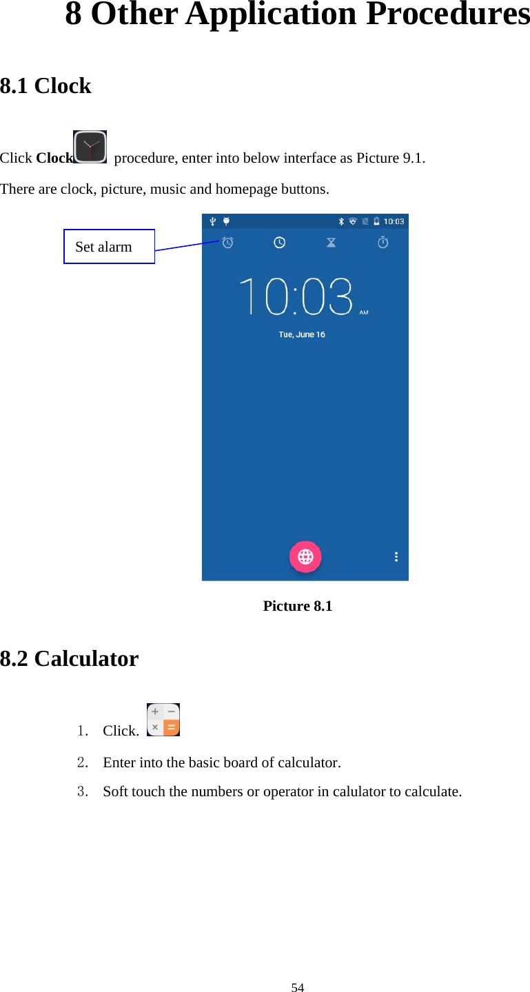 548 Other Application Procedures8.1 ClockClick Clock procedure, enter into below interface as Picture 9.1.There are clock, picture, music and homepage buttons.Picture 8.18.2 Calculator1. Click.2. Enter into the basic board of calculator.3. Soft touch the numbers or operator in calulator to calculate.Set alarm