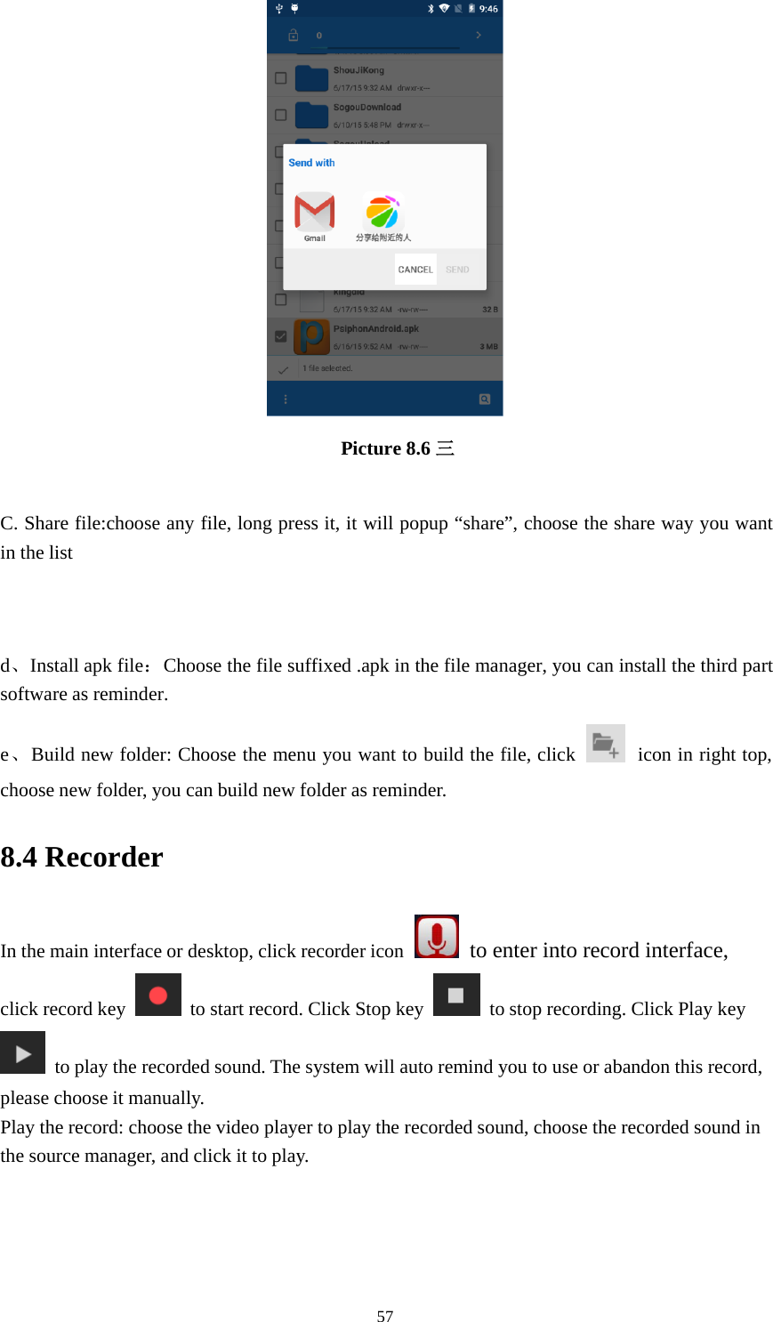 57Picture 8.6 三C. Share file:choose any file, long press it, it will popup “share”, choose the share way you wantin the listd、Install apk file：Choose the file suffixed .apk in the file manager, you can install the third partsoftware as reminder.e、Build new folder: Choose the menu you want to build the file, click icon in right top,choose new folder, you can build new folder as reminder.8.4 RecorderIn the main interface or desktop, click recorder icon to enter into record interface,click record key to start record. Click Stop key to stop recording. Click Play keyto play the recorded sound. The system will auto remind you to use or abandon this record,please choose it manually.Play the record: choose the video player to play the recorded sound, choose the recorded sound inthe source manager, and click it to play.