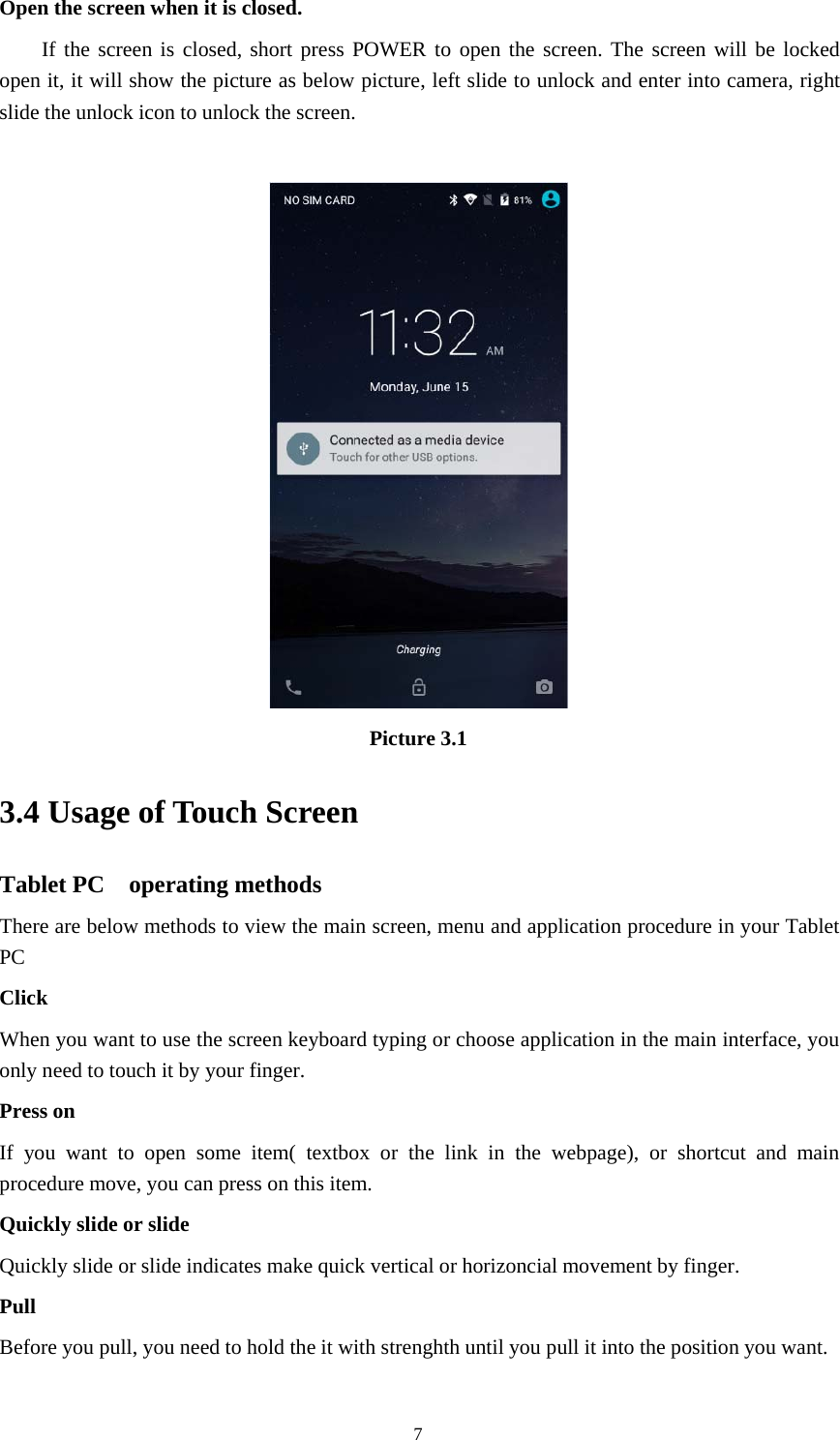 7Open the screen when it is closed.If the screen is closed, short press POWER to open the screen. The screen will be lockedopen it, it will show the picture as below picture, left slide to unlock and enter into camera, rightslide the unlock icon to unlock the screen.Picture 3.13.4 Usage of Touch ScreenTablet PC operating methodsThere are below methods to view the main screen, menu and application procedure in your TabletPCClickWhen you want to use the screen keyboard typing or choose application in the main interface, youonly need to touch it by your finger.Press onIfyouwanttoopensomeitem(textboxorthelinkinthewebpage),orshortcutandmainprocedure move, you can press on this item.Quickly slide or slideQuickly slide or slide indicates make quick vertical or horizoncial movement by finger.PullBeforeyoupull,youneedtoholdtheitwithstrenghthuntilyoupullitintothepositionyouwant.