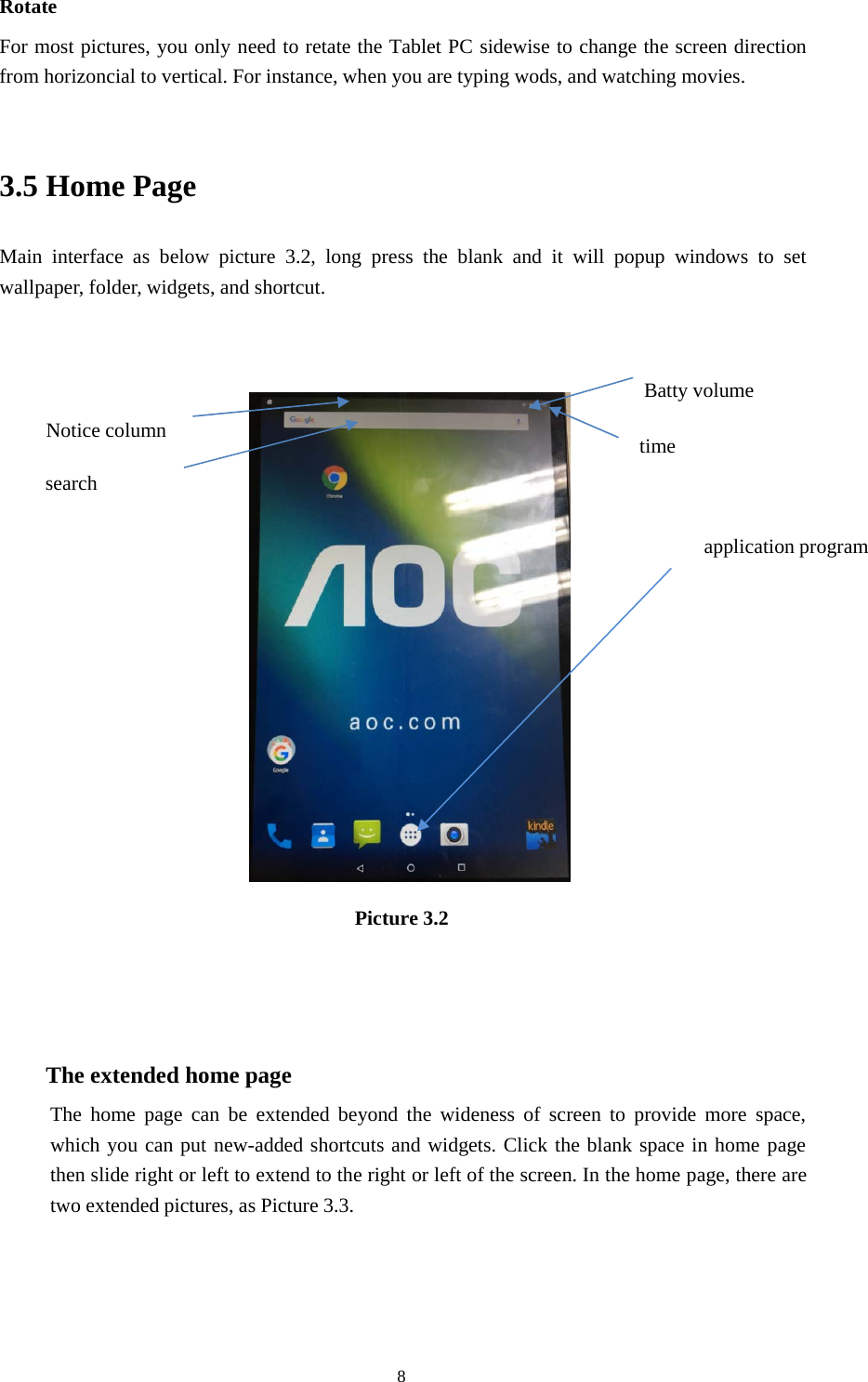 8RotateFor most pictures, you only need to retate the Tablet PC sidewise to change the screen directionfrom horizoncial to vertical. For instance, when you are typing wods, and watching movies.3.5 Home PageMain interface as below picture 3.2, long press the blank and it will popup windows to setwallpaper, folder, widgets, and shortcut.Picture 3.2The extended home pageThe home page can be extended beyond the wideness of screen to provide more space,which you can put new-added shortcuts and widgets. Click the blank space in home pagethen slide right or left to extend to the right or left of the screen. In the home page, there aretwo extended pictures, as Picture 3.3.Batty volumetimeNotice columnsearchapplication program