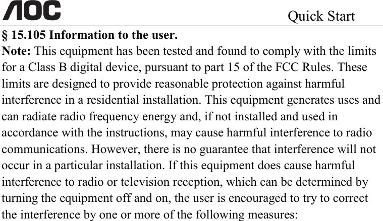                                                 Quick Start                                                          § 15.105 Information to the user. Note: This equipment has been tested and found to comply with the limits for a Class B digital device, pursuant to part 15 of the FCC Rules. These limits are designed to provide reasonable protection against harmful interference in a residential installation. This equipment generates uses and can radiate radio frequency energy and, if not installed and used in accordance with the instructions, may cause harmful interference to radio communications. However, there is no guarantee that interference will not occur in a particular installation. If this equipment does cause harmful interference to radio or television reception, which can be determined by turning the equipment off and on, the user is encouraged to try to correct the interference by one or more of the following measures: 