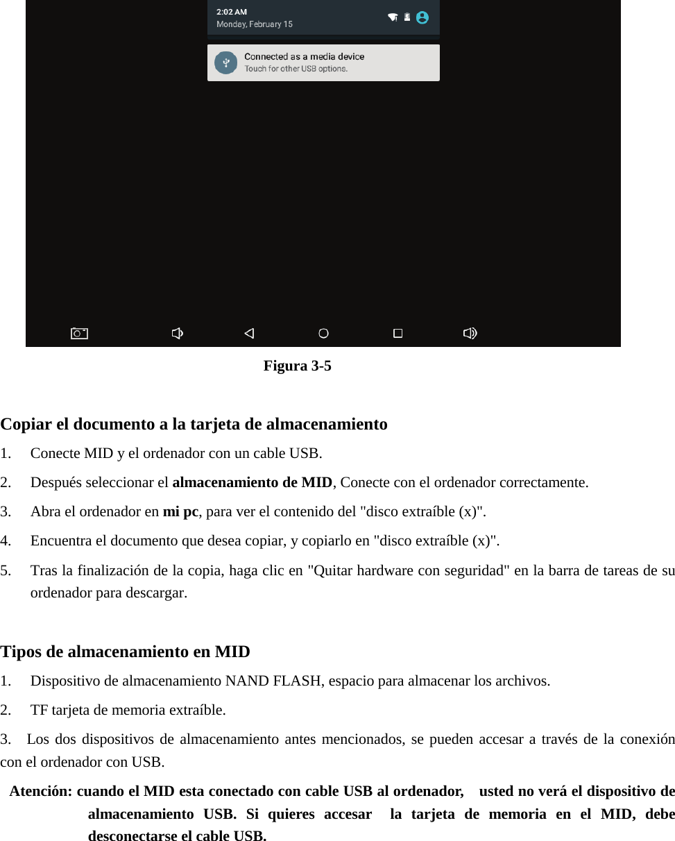 Figura 3-5 Copiar el documento a la tarjeta de almacenamiento 1. Conecte MID y el ordenador con un cable USB.2. Después seleccionar el almacenamiento de MID, Conecte con el ordenador correctamente.3. Abra el ordenador en mi pc, para ver el contenido del &quot;disco extraíble (x)&quot;.4. Encuentra el documento que desea copiar, y copiarlo en &quot;disco extraíble (x)&quot;.5. Tras la finalización de la copia, haga clic en &quot;Quitar hardware con seguridad&quot; en la barra de tareas de suordenador para descargar.Tipos de almacenamiento en MID 1. Dispositivo de almacenamiento NAND FLASH, espacio para almacenar los archivos.2. TF tarjeta de memoria extraíble.3. Los dos dispositivos de almacenamiento antes mencionados, se pueden accesar a través de la conexióncon el ordenador con USB.Atención: cuando el MID esta conectado con cable USB al ordenador,    usted no verá el dispositivo de almacenamiento USB. Si quieres accesar  la tarjeta de memoria en el MID, debe desconectarse el cable USB. 