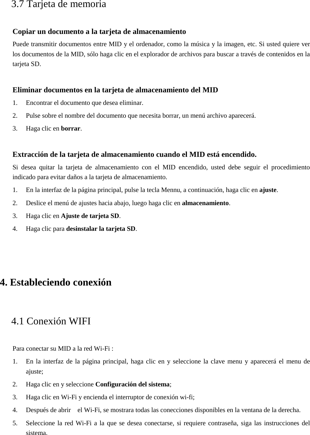 3.7 Tarjeta de memoria Copiar un documento a la tarjeta de almacenamiento Puede transmitir documentos entre MID y el ordenador, como la música y la imagen, etc. Si usted quiere ver los documentos de la MID, sólo haga clic en el explorador de archivos para buscar a través de contenidos en la tarjeta SD. Eliminar documentos en la tarjeta de almacenamiento del MID 1. Encontrar el documento que desea eliminar.2. Pulse sobre el nombre del documento que necesita borrar, un menú archivo aparecerá.3. Haga clic en borrar.Extracción de la tarjeta de almacenamiento cuando el MID está encendido. Si desea quitar la tarjeta de almacenamiento con el MID encendido, usted debe seguir el procedimiento indicado para evitar daños a la tarjeta de almacenamiento. 1. En la interfaz de la página principal, pulse la tecla Mennu, a continuación, haga clic en ajuste.2. Deslice el menú de ajustes hacia abajo, luego haga clic en almacenamiento.3. Haga clic en Ajuste de tarjeta SD.4. Haga clic para desinstalar la tarjeta SD.4. Estableciendo conexión4.1 Conexión WIFI Para conectar su MID a la red Wi-Fi : 1. En la interfaz de la página principal, haga clic en y seleccione la clave menu y aparecerá el menu deajuste;2. Haga clic en y seleccione Configuración del sistema;3. Haga clic en Wi-Fi y encienda el interruptor de conexión wi-fi;4. Después de abrir    el Wi-Fi, se mostrara todas las conecciones disponibles en la ventana de la derecha.5. Seleccione la red Wi-Fi a la que se desea conectarse, si requiere contraseña, siga las instrucciones delsistema.