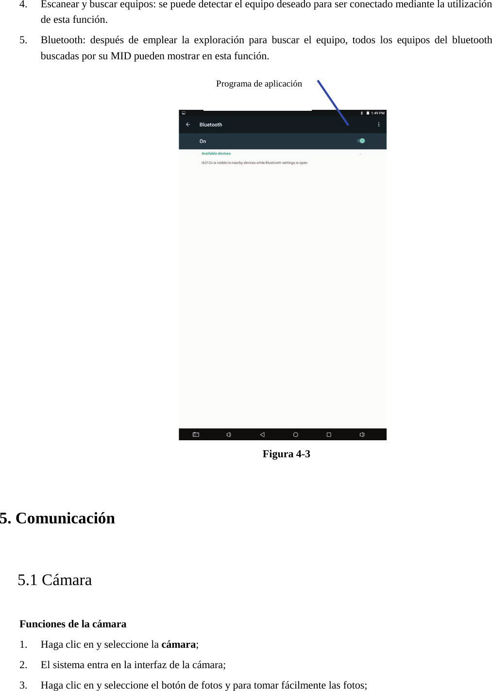 4. Escanear y buscar equipos: se puede detectar el equipo deseado para ser conectado mediante la utilizaciónde esta función.5. Bluetooth: después de emplear la exploración para buscar el equipo, todos los equipos del bluetoothbuscadas por su MID pueden mostrar en esta función.Figura 4-3 5. Comunicación5.1 Cámara Funciones de la cámara 1. Haga clic en y seleccione la cámara;2. El sistema entra en la interfaz de la cámara;3. Haga clic en y seleccione el botón de fotos y para tomar fácilmente las fotos;Programa de aplicación 