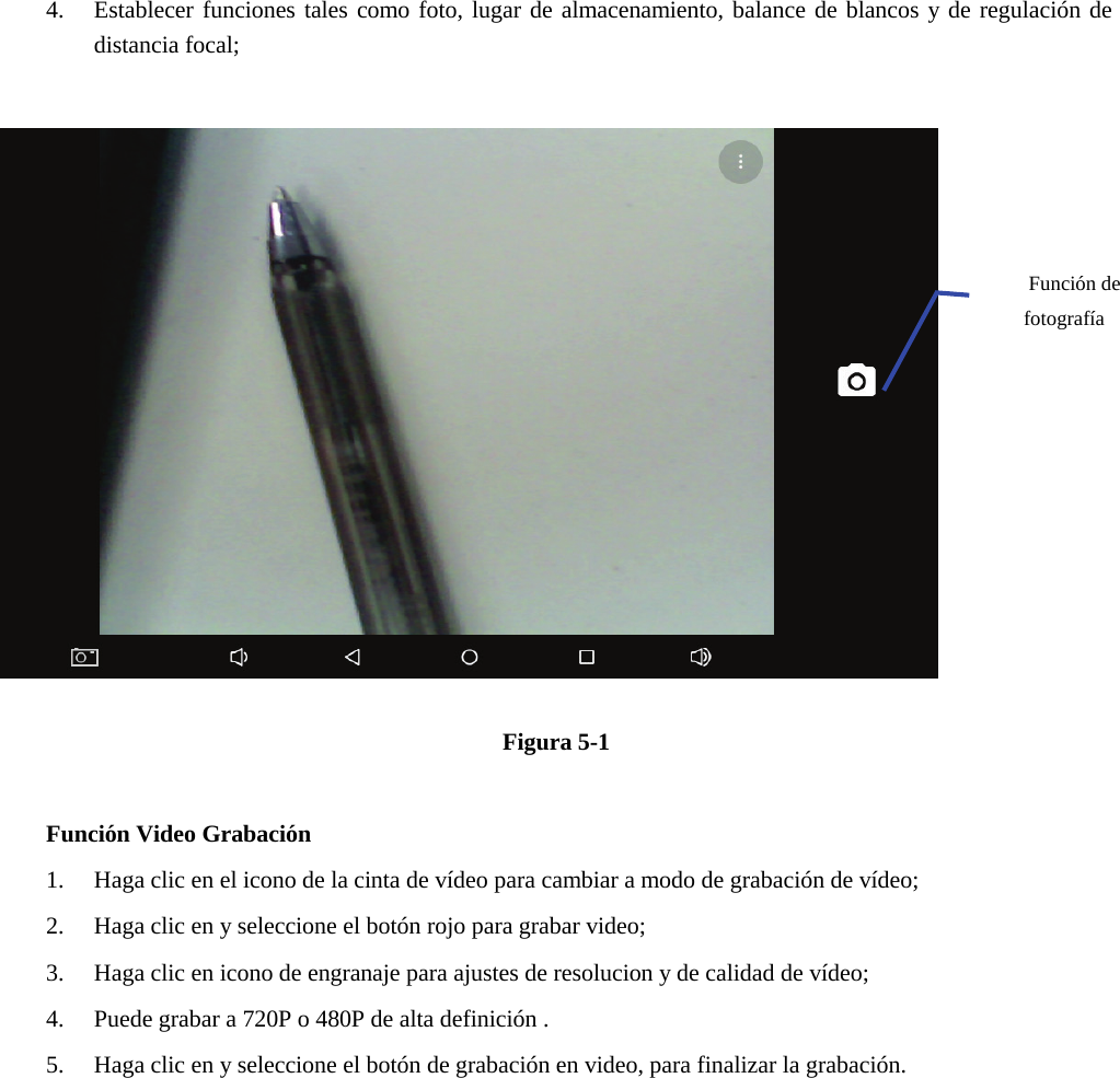 4. Establecer funciones tales como foto, lugar de almacenamiento, balance de blancos y de regulación dedistancia focal;Figura 5-1 Función Video Grabación 1. Haga clic en el icono de la cinta de vídeo para cambiar a modo de grabación de vídeo;2. Haga clic en y seleccione el botón rojo para grabar video;3. Haga clic en icono de engranaje para ajustes de resolucion y de calidad de vídeo;4. Puede grabar a 720P o 480P de alta definición .5. Haga clic en y seleccione el botón de grabación en video, para finalizar la grabación.Función de fotografía 