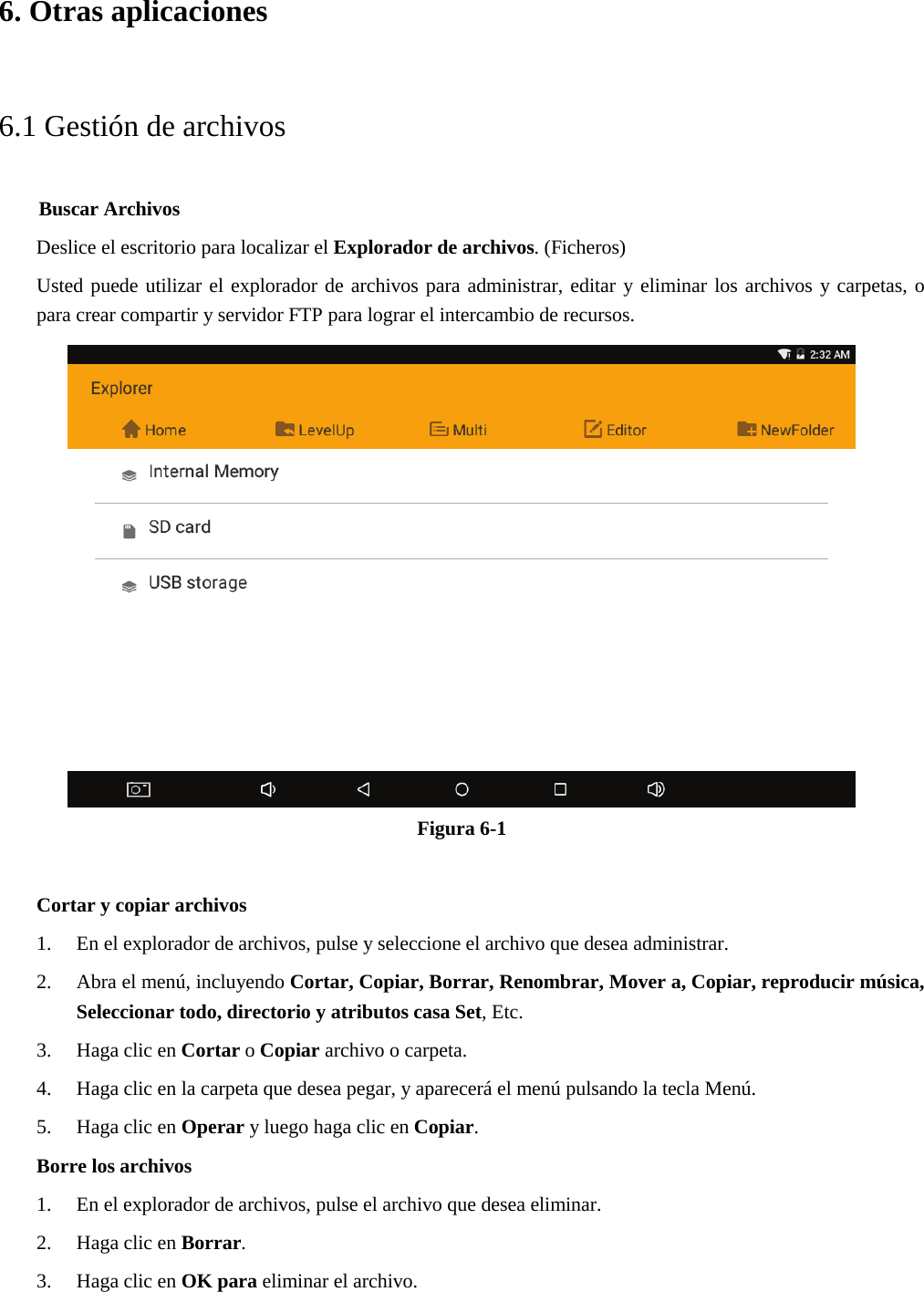 6. Otras aplicaciones6.1 Gestión de archivos     Buscar Archivos Deslice el escritorio para localizar el Explorador de archivos. (Ficheros) Usted puede utilizar el explorador de archivos para administrar, editar y eliminar los archivos y carpetas, o para crear compartir y servidor FTP para lograr el intercambio de recursos. Figura 6-1 Cortar y copiar archivos 1. En el explorador de archivos, pulse y seleccione el archivo que desea administrar.2. Abra el menú, incluyendo Cortar, Copiar, Borrar, Renombrar, Mover a, Copiar, reproducir música,Seleccionar todo, directorio y atributos casa Set, Etc.3. Haga clic en Cortar o Copiar archivo o carpeta.4. Haga clic en la carpeta que desea pegar, y aparecerá el menú pulsando la tecla Menú.5. Haga clic en Operar y luego haga clic en Copiar.Borre los archivos1. En el explorador de archivos, pulse el archivo que desea eliminar.2. Haga clic en Borrar.3. Haga clic en OK para eliminar el archivo.