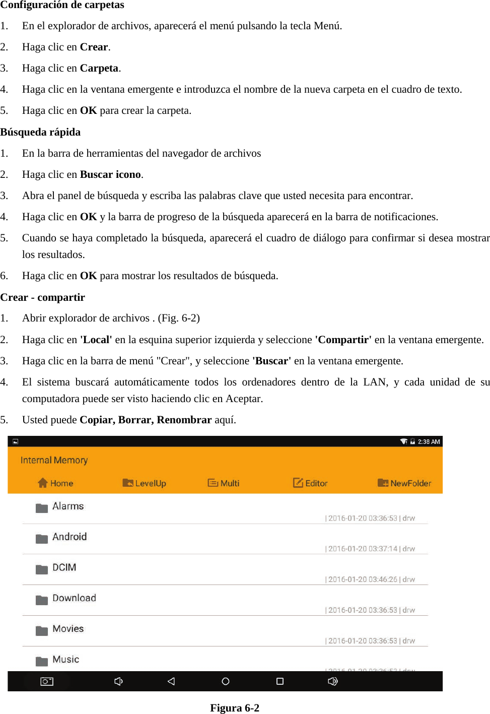 Configuración de carpetas 1. En el explorador de archivos, aparecerá el menú pulsando la tecla Menú.2. Haga clic en Crear.3. Haga clic en Carpeta.4. Haga clic en la ventana emergente e introduzca el nombre de la nueva carpeta en el cuadro de texto.5. Haga clic en OK para crear la carpeta.Búsqueda rápida1. En la barra de herramientas del navegador de archivos2. Haga clic en Buscar icono.3. Abra el panel de búsqueda y escriba las palabras clave que usted necesita para encontrar.4. Haga clic en OK y la barra de progreso de la búsqueda aparecerá en la barra de notificaciones.5. Cuando se haya completado la búsqueda, aparecerá el cuadro de diálogo para confirmar si desea mostrarlos resultados.6. Haga clic en OK para mostrar los resultados de búsqueda.Crear - compartir1. Abrir explorador de archivos . (Fig. 6-2)2. Haga clic en &apos;Local&apos; en la esquina superior izquierda y seleccione &apos;Compartir&apos; en la ventana emergente.3. Haga clic en la barra de menú &quot;Crear&quot;, y seleccione &apos;Buscar&apos; en la ventana emergente.4. El sistema buscará automáticamente todos los ordenadores dentro de la LAN, y cada unidad de sucomputadora puede ser visto haciendo clic en Aceptar.5. Usted puede Copiar, Borrar, Renombrar aquí.Figura 6-2 