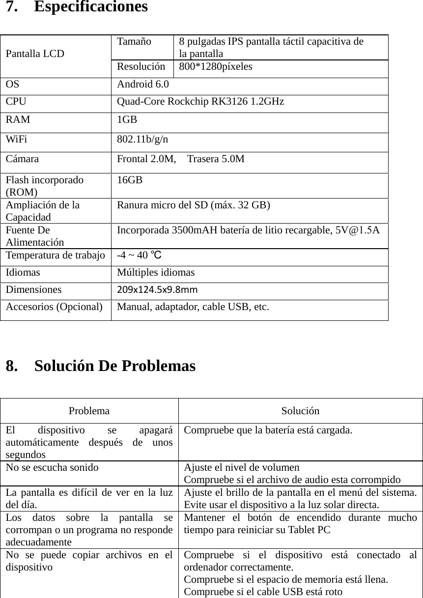 7. Especificaciones8. Solución De ProblemasProblema  Solución El dispositivo se apagará automáticamente después de unos segundos   Compruebe que la batería está cargada. No se escucha sonido Ajuste el nivel de volumen   Compruebe si el archivo de audio esta corrompido La pantalla es difícil de ver en la luz del día.   Ajuste el brillo de la pantalla en el menú del sistema. Evite usar el dispositivo a la luz solar directa.   Los datos sobre la pantalla se corrompan o un programa no responde adecuadamente Mantener el botón de encendido durante mucho tiempo para reiniciar su Tablet PC No se puede copiar archivos en el dispositivo Compruebe si el dispositivo está conectado al ordenador correctamente.   Compruebe si el espacio de memoria está llena. Compruebe si el cable USB está roto Pantalla LCD Tamaño 8 pulgadas IPS pantalla táctil capacitiva de la pantalla  Resolución 800*1280píxeles OS Android 6.0 CPU Quad-Core Rockchip RK3126 1.2GHz RAM 1GB  WiFi 802.11b/g/n Cámara Frontal 2.0M,  Trasera 5.0M Flash incorporado (ROM) 16GB Ampliación de la Capacidad Ranura micro del SD (máx. 32 GB) Fuente De Alimentación Incorporada 3500mAH batería de litio recargable, 5V@1.5A Temperatura de trabajo -4 ~ 40 ℃Idiomas Múltiples idiomas Dimensiones 209x124.5x9.8mm Accesorios (Opcional) Manual, adaptador, cable USB, etc. 