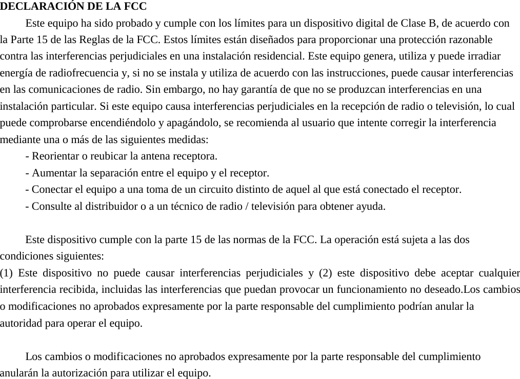 DECLARACIÓN DE LA FCC Este equipo ha sido probado y cumple con los límites para un dispositivo digital de Clase B, de acuerdo con la Parte 15 de las Reglas de la FCC. Estos límites están diseñados para proporcionar una protección razonable contra las interferencias perjudiciales en una instalación residencial. Este equipo genera, utiliza y puede irradiar energía de radiofrecuencia y, si no se instala y utiliza de acuerdo con las instrucciones, puede causar interferencias en las comunicaciones de radio. Sin embargo, no hay garantía de que no se produzcan interferencias en una instalación particular. Si este equipo causa interferencias perjudiciales en la recepción de radio o televisión, lo cual puede comprobarse encendiéndolo y apagándolo, se recomienda al usuario que intente corregir la interferencia mediante una o más de las siguientes medidas: -Reorientar o reubicar la antena receptora.-Aumentar la separación entre el equipo y el receptor.- Conectar el equipo a una toma de un circuito distinto de aquel al que está conectado el receptor.- Consulte al distribuidor o a un técnico de radio / televisión para obtener ayuda.Este dispositivo cumple con la parte 15 de las normas de la FCC. La operación está sujeta a las dos condiciones siguientes:   (1) Este dispositivo no puede causar interferencias perjudiciales y (2) este dispositivo debe aceptar cualquierinterferencia recibida, incluidas las interferencias que puedan provocar un funcionamiento no deseado.Los cambioso modificaciones no aprobados expresamente por la parte responsable del cumplimiento podrían anular laautoridad para operar el equipo.Los cambios o modificaciones no aprobados expresamente por la parte responsable del cumplimiento anularán la autorización para utilizar el equipo. 