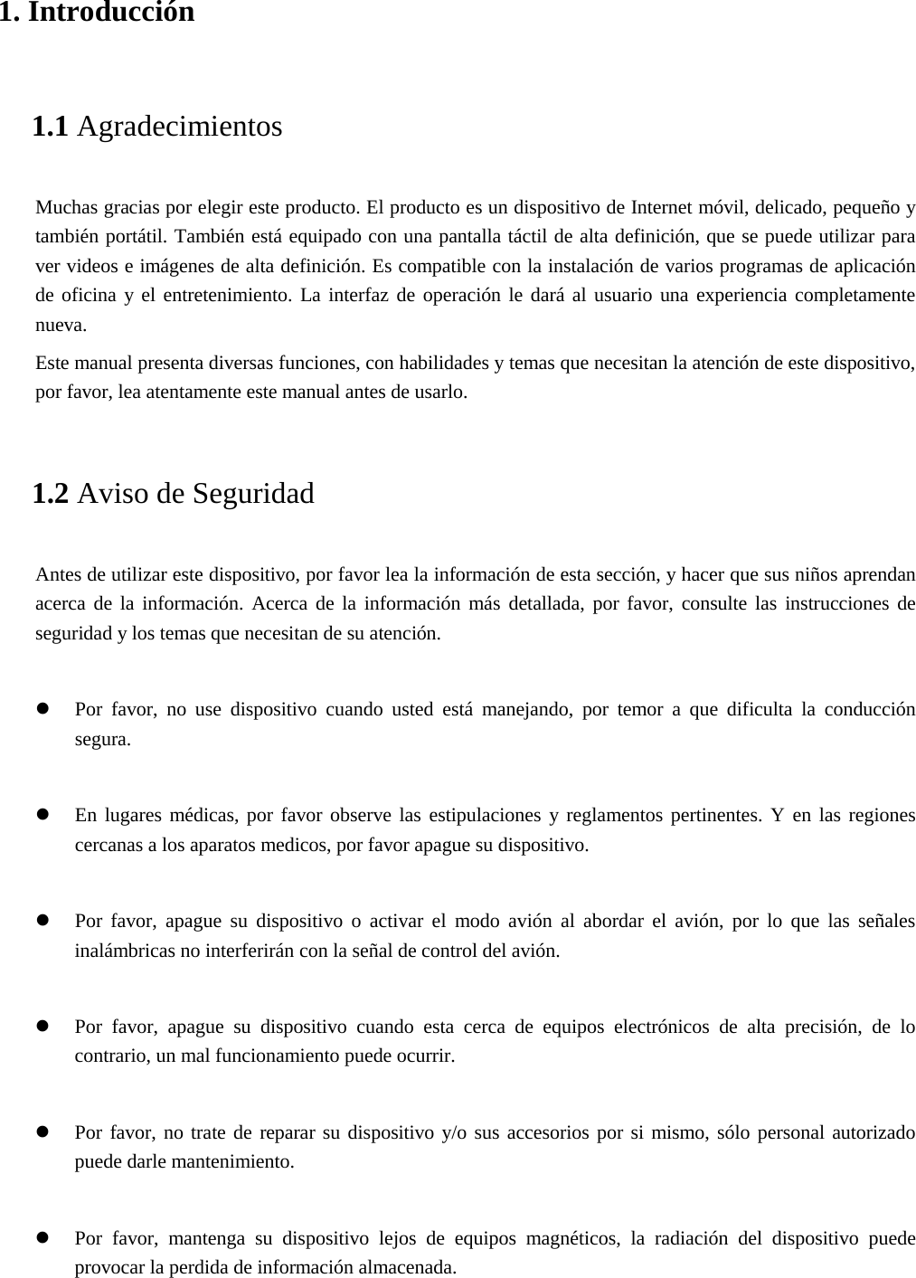 1. Introducción1.1 Agradecimientos Muchas gracias por elegir este producto. El producto es un dispositivo de Internet móvil, delicado, pequeño y también portátil. También está equipado con una pantalla táctil de alta definición, que se puede utilizar para ver videos e imágenes de alta definición. Es compatible con la instalación de varios programas de aplicación de oficina y el entretenimiento. La interfaz de operación le dará al usuario una experiencia completamente nueva. Este manual presenta diversas funciones, con habilidades y temas que necesitan la atención de este dispositivo, por favor, lea atentamente este manual antes de usarlo. 1.2 Aviso de Seguridad Antes de utilizar este dispositivo, por favor lea la información de esta sección, y hacer que sus niños aprendan acerca de la información. Acerca de la información más detallada, por favor, consulte las instrucciones de seguridad y los temas que necesitan de su atención.    Por favor, no use dispositivo cuando usted está manejando, por temor a que dificulta la conducciónsegura.En lugares médicas, por favor observe las estipulaciones y reglamentos pertinentes. Y en las regionescercanas a los aparatos medicos, por favor apague su dispositivo.Por favor, apague su dispositivo o activar el modo avión al abordar el avión, por lo que las señalesinalámbricas no interferirán con la señal de control del avión.Por favor, apague su dispositivo cuando esta cerca de equipos electrónicos de alta precisión, de locontrario, un mal funcionamiento puede ocurrir.Por favor, no trate de reparar su dispositivo y/o sus accesorios por si mismo, sólo personal autorizadopuede darle mantenimiento.Por favor, mantenga su dispositivo lejos de equipos magnéticos, la radiación del dispositivo puedeprovocar la perdida de información almacenada.