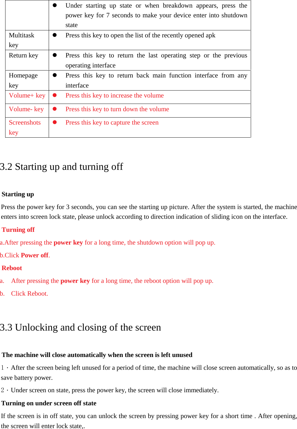 Under starting up state or when breakdown appears, press thepower key for 7 seconds to make your device enter into shutdownstateMultitask key Press this key to open the list of the recently opened apkReturn key  Press this key to return the last operating step or the previousoperating interfaceHomepage key Press this key to return back main function interface from anyinterfaceVolume+ key Press this key to increase the volumeVolume- key  Press this key to turn down the volumeScreenshots key Press this key to capture the screen3.2 Starting up and turning off Starting up Press the power key for 3 seconds, you can see the starting up picture. After the system is started, the machine enters into screen lock state, please unlock according to direction indication of sliding icon on the interface. Turning off a.After pressing the power key for a long time, the shutdown option will pop up.b.Click Power off.Reboota. After pressing the power key for a long time, the reboot option will pop up.b. Click Reboot.3.3 Unlocking and closing of the screen The machine will close automatically when the screen is left unused 1．After the screen being left unused for a period of time, the machine will close screen automatically, so as to save battery power. 2．Under screen on state, press the power key, the screen will close immediately. Turning on under screen off state If the screen is in off state, you can unlock the screen by pressing power key for a short time . After opening, the screen will enter lock state,. 