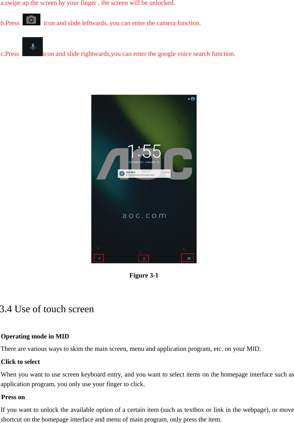 a.swipe up the screen by your finger , the screen will be unlocked.b.Press icon and slide leftwards, you can enter the camera function. c.Press icon and slide rightwards,you can enter the google voice search function. Figure 3-1 3.4 Use of touch screen Operating mode in MID There are various ways to skim the main screen, menu and application program, etc. on your MID. Click to select When you want to use screen keyboard entry, and you want to select items on the homepage interface such as application program, you only use your finger to click. Press on If you want to unlock the available option of a certain item (such as textbox or link in the webpage), or move shortcut on the homepage interface and menu of main program, only press the item. 