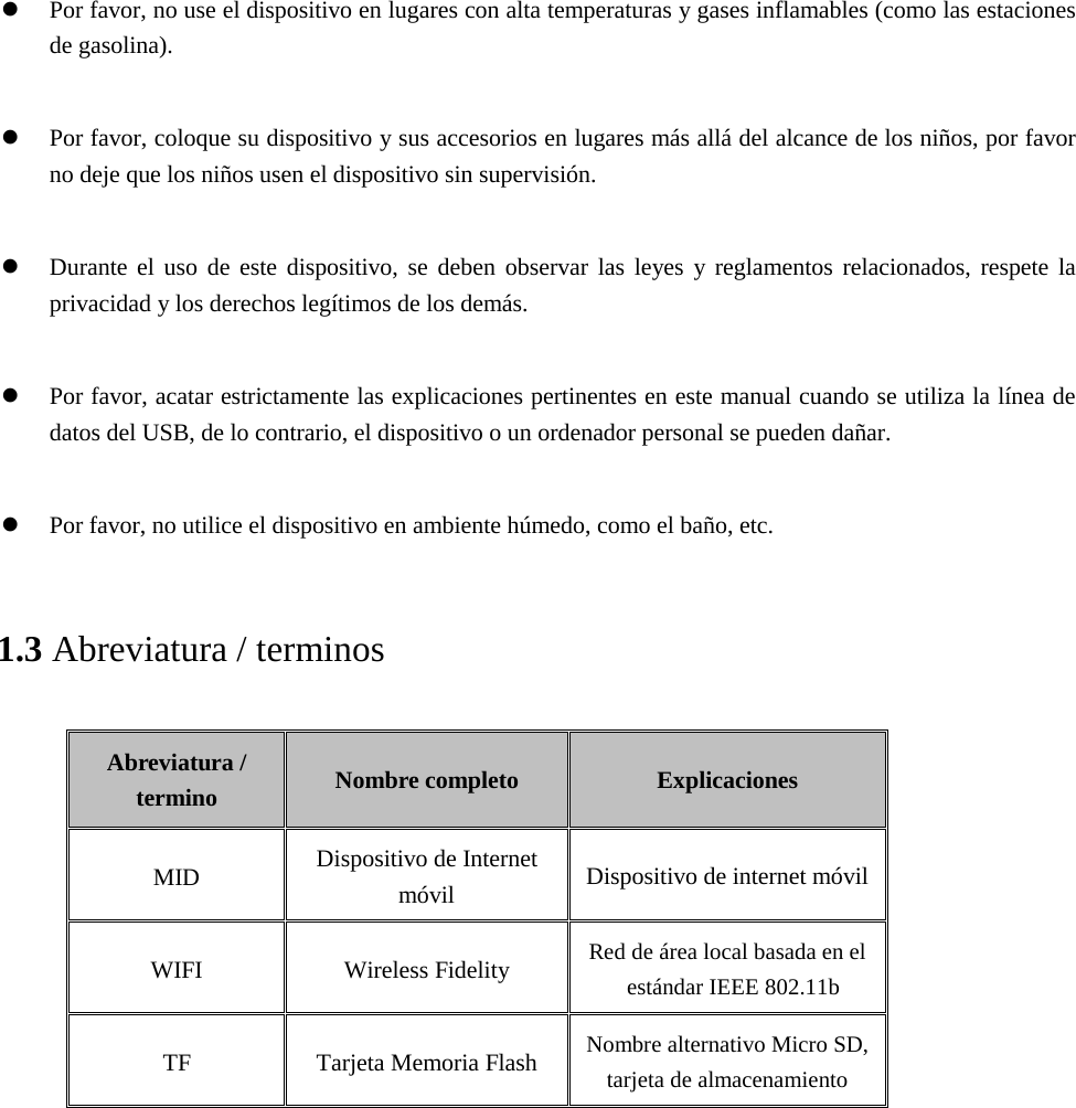 Por favor, no use el dispositivo en lugares con alta temperaturas y gases inflamables (como las estacionesde gasolina).Por favor, coloque su dispositivo y sus accesorios en lugares más allá del alcance de los niños, por favorno deje que los niños usen el dispositivo sin supervisión.Durante el uso de este dispositivo, se deben observar las leyes y reglamentos relacionados, respete laprivacidad y los derechos legítimos de los demás.Por favor, acatar estrictamente las explicaciones pertinentes en este manual cuando se utiliza la línea dedatos del USB, de lo contrario, el dispositivo o un ordenador personal se pueden dañar.Por favor, no utilice el dispositivo en ambiente húmedo, como el baño, etc.1.3 Abreviatura / terminos Abreviatura / termino Nombre completo Explicaciones MID Dispositivo de Internet móvil Dispositivo de internet móvil WIFI Wireless Fidelity Red de área local basada en el estándar IEEE 802.11b TF Tarjeta Memoria Flash  Nombre alternativo Micro SD, tarjeta de almacenamiento   