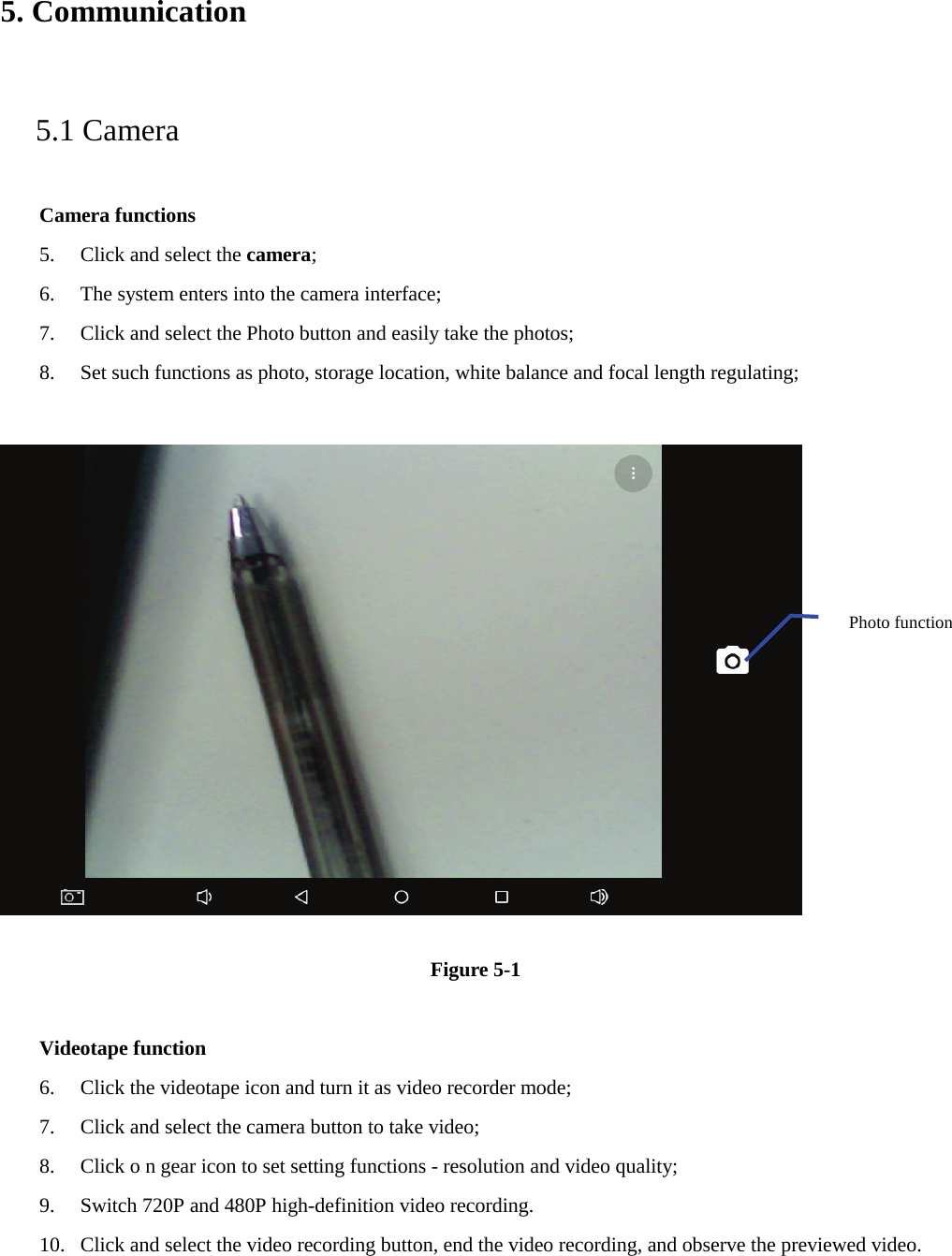 5. Communication   5.1 Camera   Camera functions   5. Click and select the camera;   6. The system enters into the camera interface;   7. Click and select the Photo button and easily take the photos;   8. Set such functions as photo, storage location, white balance and focal length regulating;        Figure 5-1  Videotape function 6. Click the videotape icon and turn it as video recorder mode;   7. Click and select the camera button to take video;   8. Click o n gear icon to set setting functions - resolution and video quality;   9. Switch 720P and 480P high-definition video recording. 10. Click and select the video recording button, end the video recording, and observe the previewed video.   Photo function   