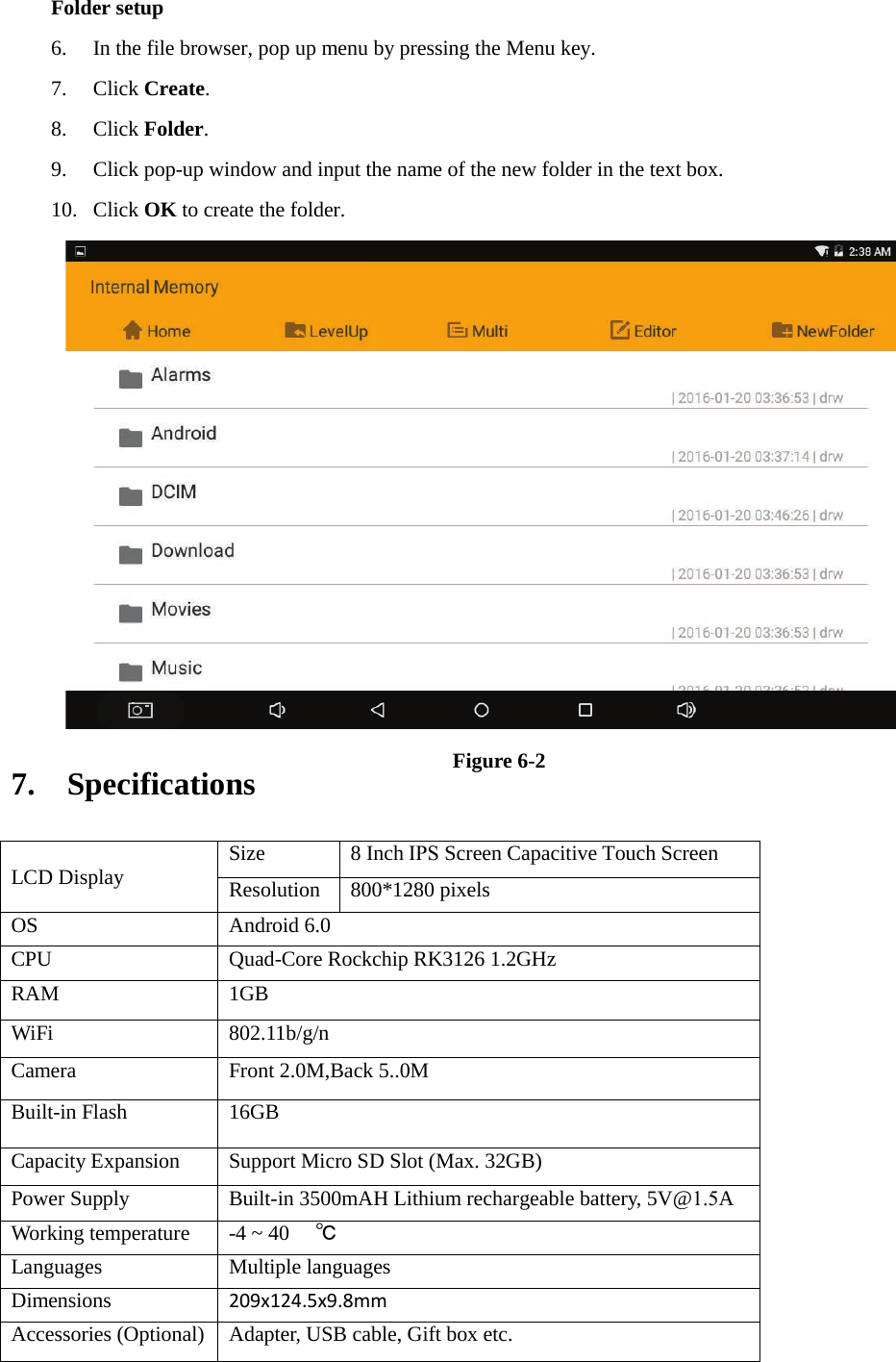 Folder setup 6. In the file browser, pop up menu by pressing the Menu key.7. Click Create.8. Click Folder.9. Click pop-up window and input the name of the new folder in the text box.10. Click OK to create the folder.Figure 6-2 7. SpecificationsLCD Display Size 8 Inch IPS Screen Capacitive Touch Screen Resolution 800*1280 pixels OS Android 6.0 CPU Quad-Core Rockchip RK3126 1.2GHz RAM 1GB  WiFi 802.11b/g/n Camera Front 2.0M,Back 5..0M Built-in Flash 16GB Capacity Expansion Support Micro SD Slot (Max. 32GB) Power Supply Built-in 3500mAH Lithium rechargeable battery, 5V@1.5A Working temperature -4 ~ 40 ℃ Languages Multiple languages Dimensions 209x124.5x9.8mm Accessories (Optional) Adapter, USB cable, Gift box etc. 