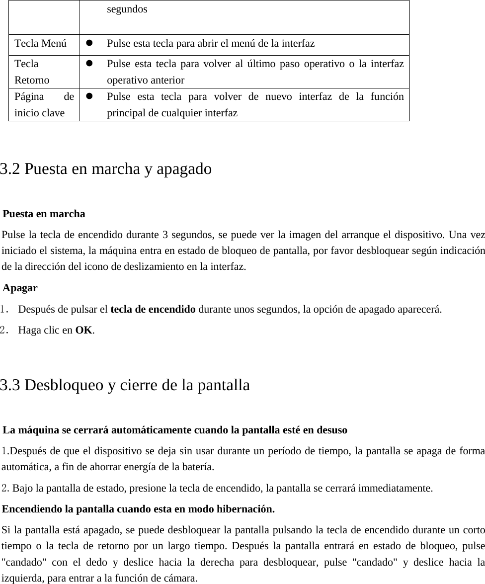 segundos Tecla Menú Pulse esta tecla para abrir el menú de la interfazTecla Retorno Pulse esta tecla para volver al último paso operativo o la interfazoperativo anteriorPágina de inicio clave Pulse esta tecla para volver de nuevo interfaz de la funciónprincipal de cualquier interfaz3.2 Puesta en marcha y apagado Puesta en marcha Pulse la tecla de encendido durante 3 segundos, se puede ver la imagen del arranque el dispositivo. Una vez iniciado el sistema, la máquina entra en estado de bloqueo de pantalla, por favor desbloquear según indicación de la dirección del icono de deslizamiento en la interfaz. Apagar 1． Después de pulsar el tecla de encendido durante unos segundos, la opción de apagado aparecerá. 2． Haga clic en OK. 3.3 Desbloqueo y cierre de la pantalla La máquina se cerrará automáticamente cuando la pantalla esté en desuso 1.Después de que el dispositivo se deja sin usar durante un período de tiempo, la pantalla se apaga de formaautomática, a fin de ahorrar energía de la batería.2.Bajo la pantalla de estado, presione la tecla de encendido, la pantalla se cerrará immediatamente.Encendiendo la pantalla cuando esta en modo hibernación. Si la pantalla está apagado, se puede desbloquear la pantalla pulsando la tecla de encendido durante un corto tiempo o la tecla de retorno por un largo tiempo. Después la pantalla entrará en estado de bloqueo, pulse &quot;candado&quot; con el dedo y deslice hacia la derecha para desbloquear, pulse &quot;candado&quot; y deslice hacia la izquierda, para entrar a la función de cámara. 