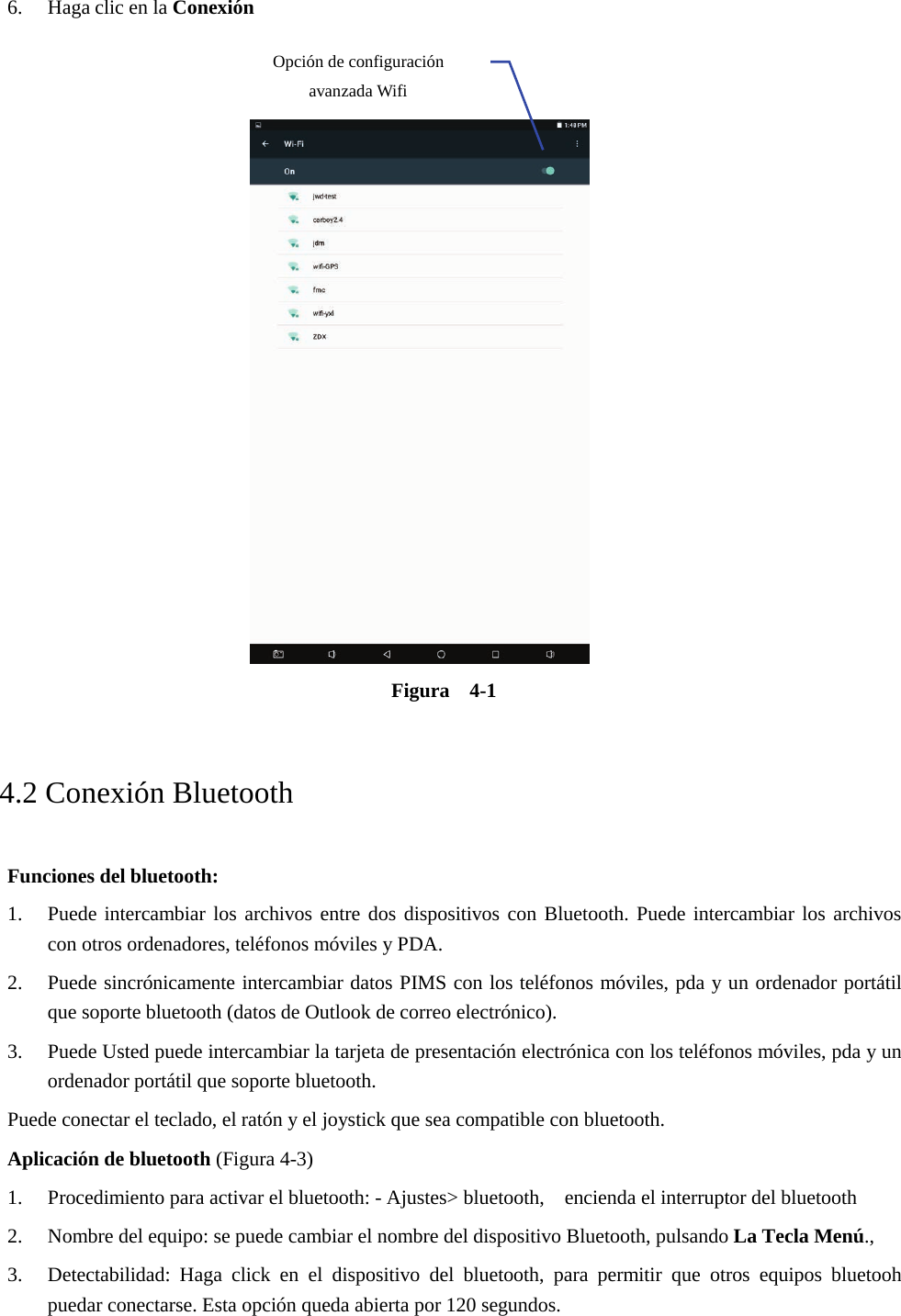 6. Haga clic en la ConexiónFigura  4-1   4.2 Conexión Bluetooth Funciones del bluetooth: 1. Puede intercambiar los archivos entre dos dispositivos con Bluetooth. Puede intercambiar los archivoscon otros ordenadores, teléfonos móviles y PDA.2. Puede sincrónicamente intercambiar datos PIMS con los teléfonos móviles, pda y un ordenador portátilque soporte bluetooth (datos de Outlook de correo electrónico).3. Puede Usted puede intercambiar la tarjeta de presentación electrónica con los teléfonos móviles, pda y unordenador portátil que soporte bluetooth.Puede conectar el teclado, el ratón y el joystick que sea compatible con bluetooth. Aplicación de bluetooth (Figura 4-3) 1. Procedimiento para activar el bluetooth: - Ajustes&gt; bluetooth,    encienda el interruptor del bluetooth2. Nombre del equipo: se puede cambiar el nombre del dispositivo Bluetooth, pulsando La Tecla Menú.,3. Detectabilidad: Haga click en el dispositivo del bluetooth, para permitir que otros equipos bluetoohpuedar conectarse. Esta opción queda abierta por 120 segundos.Opción de configuración avanzada Wifi 