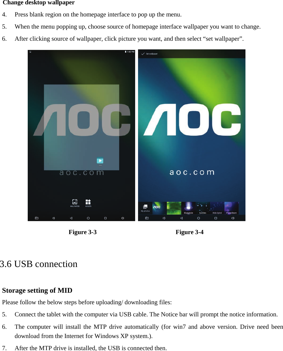Change desktop wallpaper 4. Press blank region on the homepage interface to pop up the menu.5. When the menu popping up, choose source of homepage interface wallpaper you want to change.6. After clicking source of wallpaper, click picture you want, and then select “set wallpaper”.Figure 3-3      Figure 3-4   3.6 USB connection Storage setting of MID Please follow the below steps before uploading/ downloading files: 5. Connect the tablet with the computer via USB cable. The Notice bar will prompt the notice information.6. The computer will install the MTP drive automatically (for win7 and above version. Drive need beendownload from the Internet for Windows XP system.).7. After the MTP drive is installed, the USB is connected then.