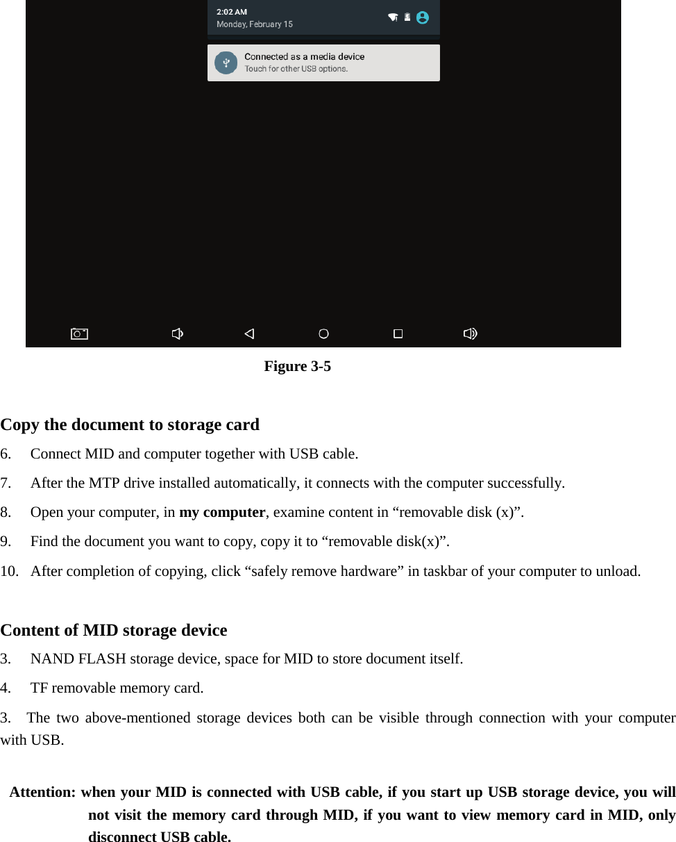 Figure 3-5 Copy the document to storage card 6. Connect MID and computer together with USB cable.7. After the MTP drive installed automatically, it connects with the computer successfully.8. Open your computer, in my computer, examine content in “removable disk (x)”.9. Find the document you want to copy, copy it to “removable disk(x)”.10. After completion of copying, click “safely remove hardware” in taskbar of your computer to unload.Content of MID storage device 3. NAND FLASH storage device, space for MID to store document itself.4. TF removable memory card.3. The two above-mentioned storage devices both can be visible through connection with your computerwith USB.Attention: when your MID is connected with USB cable, if you start up USB storage device, you will not visit the memory card through MID, if you want to view memory card in MID, only disconnect USB cable. 