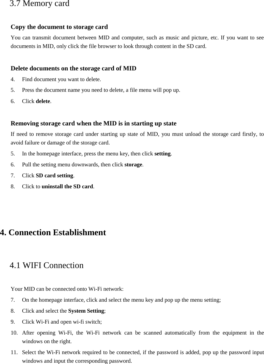 3.7 Memory card Copy the document to storage card You can transmit document between MID and computer, such as music and picture, etc. If you want to see documents in MID, only click the file browser to look through content in the SD card. Delete documents on the storage card of MID 4. Find document you want to delete.5. Press the document name you need to delete, a file menu will pop up.6. Click delete.Removing storage card when the MID is in starting up state If need to remove storage card under starting up state of MID, you must unload the storage card firstly, to avoid failure or damage of the storage card. 5. In the homepage interface, press the menu key, then click setting.6. Pull the setting menu downwards, then click storage.7. Click SD card setting.8. Click to uninstall the SD card.4. Connection Establishment4.1 WIFI Connection Your MID can be connected onto Wi-Fi network: 7. On the homepage interface, click and select the menu key and pop up the menu setting;8. Click and select the System Setting;9. Click Wi-Fi and open wi-fi switch;10. After opening Wi-Fi, the Wi-Fi network can be scanned automatically from the equipment in thewindows on the right.11. Select the Wi-Fi network required to be connected, if the password is added, pop up the password inputwindows and input the corresponding password.