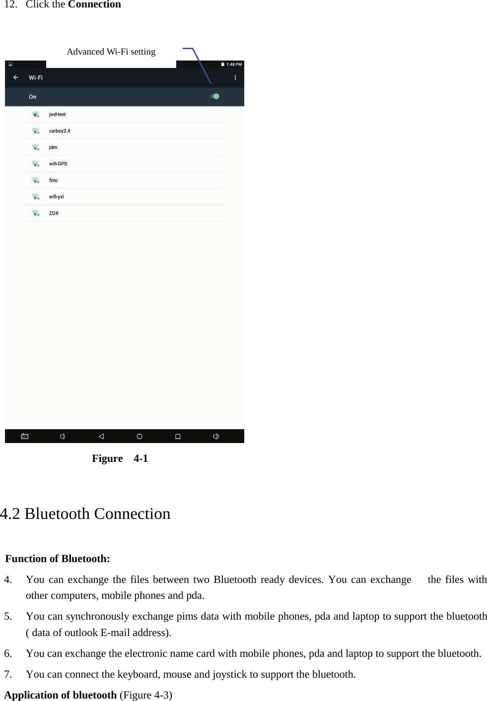 12. Click the Connection      Figure  4-1   4.2 Bluetooth Connection   Function of Bluetooth: 4. You can exchange the files between two Bluetooth ready devices. You can exchange   the files with other computers, mobile phones and pda.   5. You can synchronously exchange pims data with mobile phones, pda and laptop to support the bluetooth ( data of outlook E-mail address). 6. You can exchange the electronic name card with mobile phones, pda and laptop to support the bluetooth. 7. You can connect the keyboard, mouse and joystick to support the bluetooth. Application of bluetooth (Figure 4-3) Advanced Wi-Fi setting  