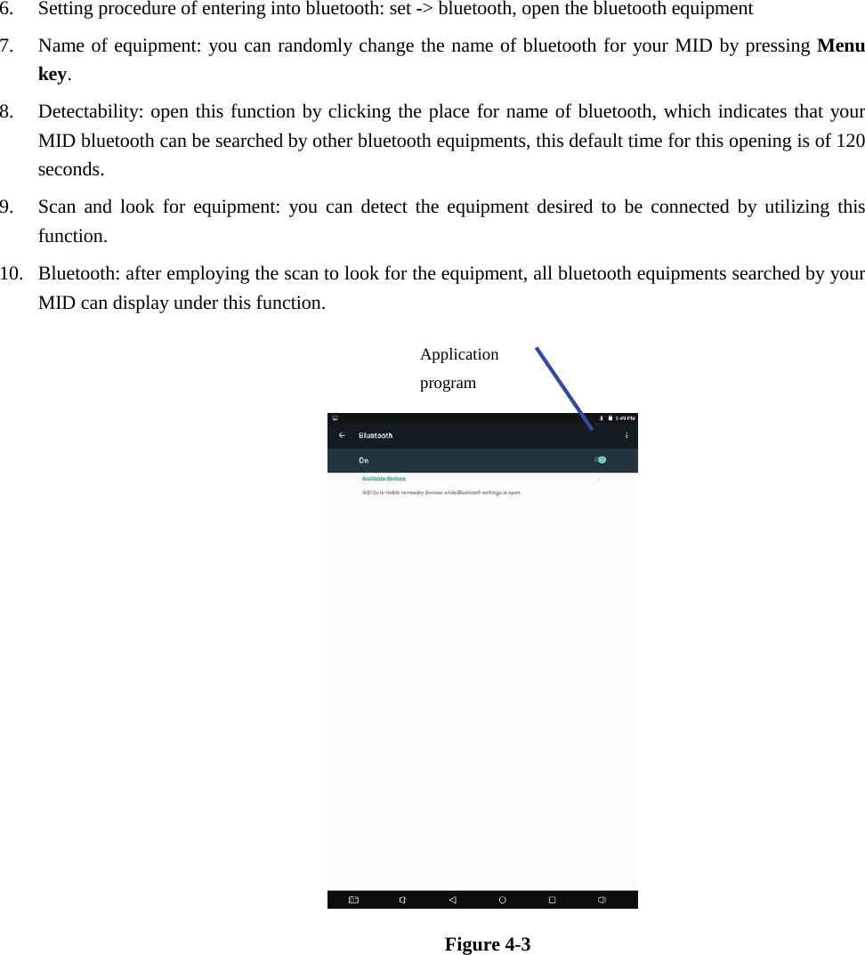 6. Setting procedure of entering into bluetooth: set -&gt; bluetooth, open the bluetooth equipment7. Name of equipment: you can randomly change the name of bluetooth for your MID by pressing Menukey.8. Detectability: open this function by clicking the place for name of bluetooth, which indicates that yourMID bluetooth can be searched by other bluetooth equipments, this default time for this opening is of 120seconds.9. Scan and look for equipment: you can detect the equipment desired to be connected by utilizing thisfunction.10. Bluetooth: after employing the scan to look for the equipment, all bluetooth equipments searched by yourMID can display under this function.Figure 4-3 Application program 