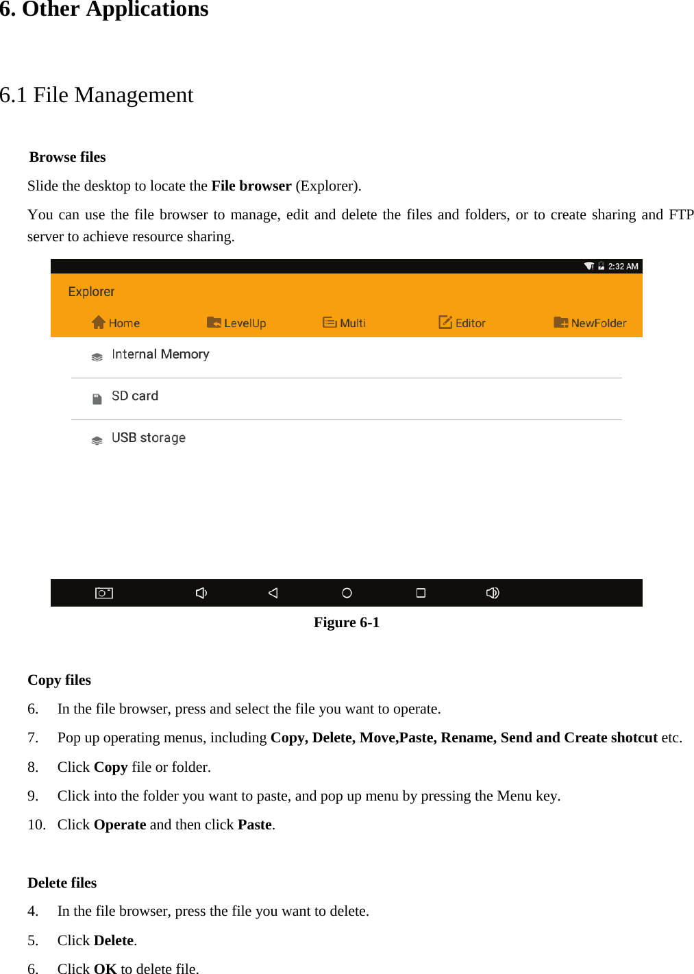 6. Other Applications6.1 File Management     Browse files Slide the desktop to locate the File browser (Explorer). You can use the file browser to manage, edit and delete the files and folders, or to create sharing and FTP server to achieve resource sharing. Figure 6-1 Copy files 6. In the file browser, press and select the file you want to operate.7. Pop up operating menus, including Copy, Delete, Move,Paste, Rename, Send and Create shotcut etc.8. Click Copy file or folder.9. Click into the folder you want to paste, and pop up menu by pressing the Menu key.10. Click Operate and then click Paste.Delete files 4. In the file browser, press the file you want to delete.5. Click Delete.6. Click OK to delete file.