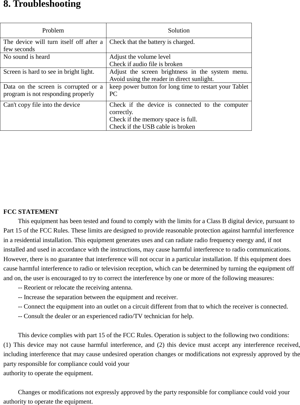 8. TroubleshootingProblem  Solution The device will turn itself off after a few seconds   Check that the battery is charged. No sound is heard Adjust the volume level   Check if audio file is broken Screen is hard to see in bright light. Adjust the screen brightness in the system menu. Avoid using the reader in direct sunlight.   Data on the screen is corrupted or a program is not responding properly keep power button for long time to restart your Tablet PC Can&apos;t copy file into the device Check if the device is connected to the computer correctly.   Check if the memory space is full. Check if the USB cable is broken FCC STATEMENT This equipment has been tested and found to comply with the limits for a Class B digital device, pursuant to Part 15 of the FCC Rules. These limits are designed to provide reasonable protection against harmful interference in a residential installation. This equipment generates uses and can radiate radio frequency energy and, if not installed and used in accordance with the instructions, may cause harmful interference to radio communications. However, there is no guarantee that interference will not occur in a particular installation. If this equipment does cause harmful interference to radio or television reception, which can be determined by turning the equipment off and on, the user is encouraged to try to correct the interference by one or more of the following measures: -- Reorient or relocate the receiving antenna.    -- Increase the separation between the equipment and receiver. -- Connect the equipment into an outlet on a circuit different from that to which the receiver is connected. -- Consult the dealer or an experienced radio/TV technician for help. This device complies with part 15 of the FCC Rules. Operation is subject to the following two conditions: (1) This device may not cause harmful interference, and (2) this device must accept any interference received,including interference that may cause undesired operation changes or modifications not expressly approved by theparty responsible for compliance could void yourauthority to operate the equipment.Changes or modifications not expressly approved by the party responsible for compliance could void your authority to operate the equipment. 