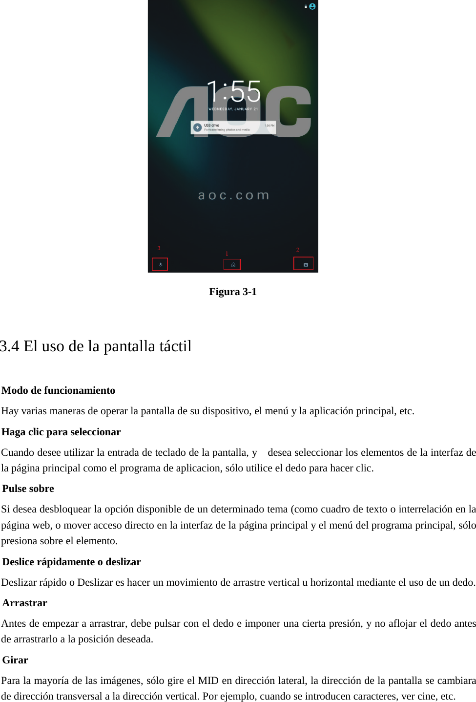  Figura 3-1 3.4 El uso de la pantalla táctil Modo de funcionamiento Hay varias maneras de operar la pantalla de su dispositivo, el menú y la aplicación principal, etc. Haga clic para seleccionar Cuando desee utilizar la entrada de teclado de la pantalla, y    desea seleccionar los elementos de la interfaz de la página principal como el programa de aplicacion, sólo utilice el dedo para hacer clic. Pulse sobre Si desea desbloquear la opción disponible de un determinado tema (como cuadro de texto o interrelación en la página web, o mover acceso directo en la interfaz de la página principal y el menú del programa principal, sólo presiona sobre el elemento. Deslice rápidamente o deslizar Deslizar rápido o Deslizar es hacer un movimiento de arrastre vertical u horizontal mediante el uso de un dedo. Arrastrar Antes de empezar a arrastrar, debe pulsar con el dedo e imponer una cierta presión, y no aflojar el dedo antes de arrastrarlo a la posición deseada. Girar Para la mayoría de las imágenes, sólo gire el MID en dirección lateral, la dirección de la pantalla se cambiara de dirección transversal a la dirección vertical. Por ejemplo, cuando se introducen caracteres, ver cine, etc. 