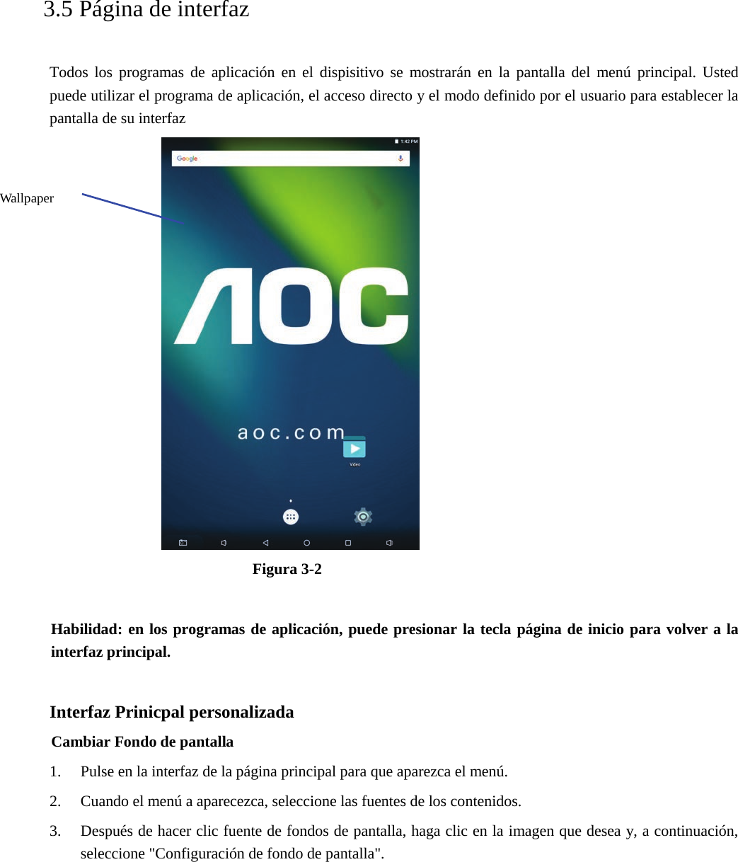   3.5 Página de interfaz Todos los programas de aplicación en el dispisitivo se mostrarán en la pantalla del menú principal. Usted puede utilizar el programa de aplicación, el acceso directo y el modo definido por el usuario para establecer la pantalla de su interfaz Figura 3-2 Habilidad: en los programas de aplicación, puede presionar la tecla página de inicio para volver a la interfaz principal. Interfaz Prinicpal personalizada Cambiar Fondo de pantalla 1. Pulse en la interfaz de la página principal para que aparezca el menú.2. Cuando el menú a aparecezca, seleccione las fuentes de los contenidos.3. Después de hacer clic fuente de fondos de pantalla, haga clic en la imagen que desea y, a continuación,seleccione &quot;Configuración de fondo de pantalla&quot;.Wallpaper 