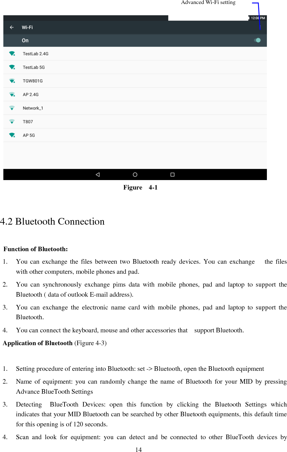  14           Figure    4-1   4.2 Bluetooth Connection   Function of Bluetooth: 1. You  can  exchange  the  files  between  two  Bluetooth  ready devices. You  can  exchange      the files with other computers, mobile phones and pad.   2. You  can  synchronously  exchange  pims  data  with  mobile  phones,  pad  and  laptop  to  support  the Bluetooth ( data of outlook E-mail address). 3. You  can  exchange  the  electronic  name  card  with  mobile  phones,  pad  and  laptop  to  support  the Bluetooth. 4. You can connect the keyboard, mouse and other accessories that    support Bluetooth. Application of Bluetooth (Figure 4-3)  1. Setting procedure of entering into Bluetooth: set -&gt; Bluetooth, open the Bluetooth equipment   2. Name of  equipment: you can randomly change the name of  Bluetooth for your MID  by pressing  Advance BlueTooth Settings 3. Detecting    BlueTooth  Devices:  open  this  function  by  clicking  the  Bluetooth  Settings  which indicates that your MID Bluetooth can be searched by other Bluetooth equipments, this default time for this opening is of 120 seconds.   4. Scan  and  look  for  equipment:  you  can  detect  and  be  connected  to  other  BlueTooth  devices  by Advanced Wi-Fi setting 