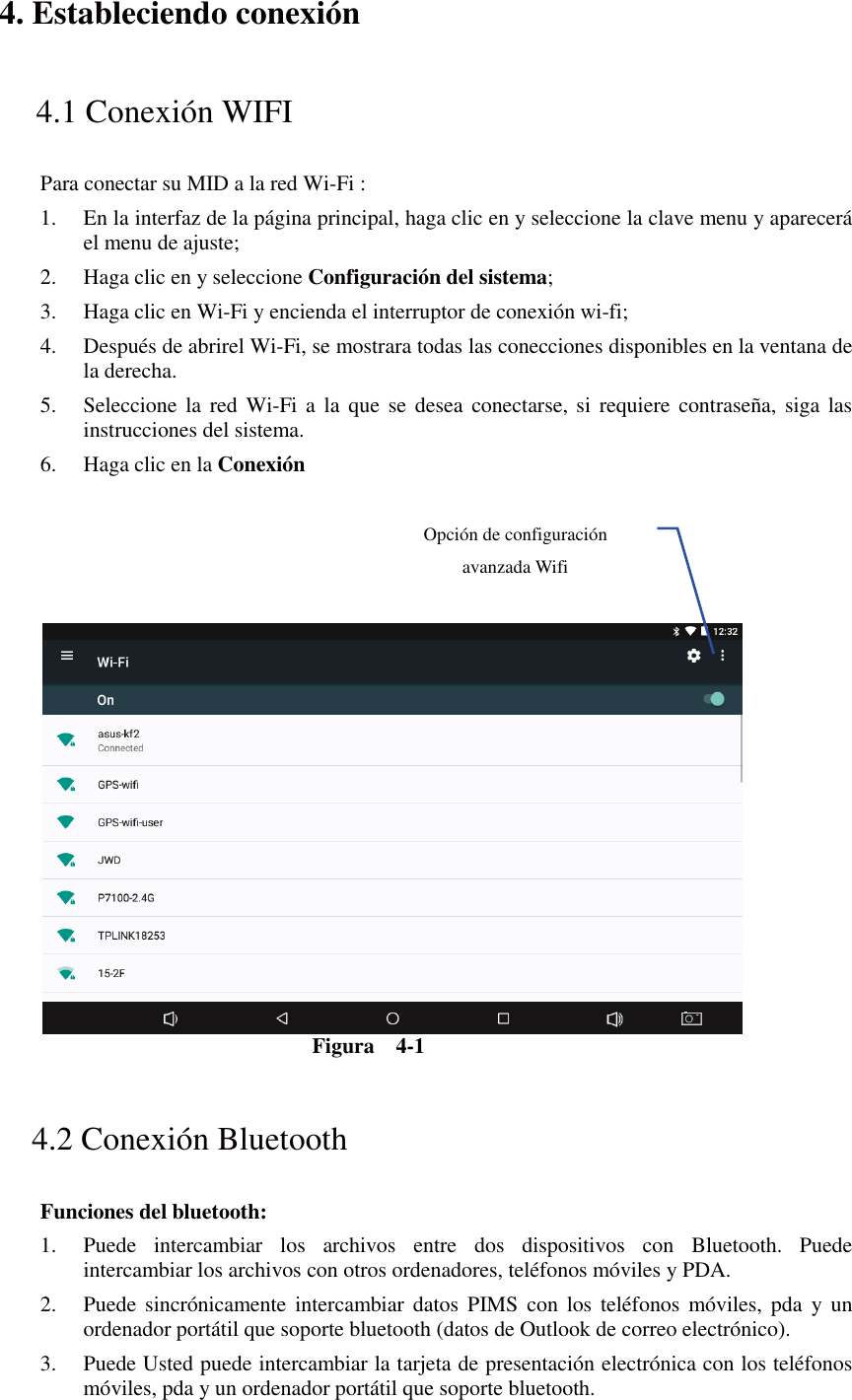 4. Estableciendo conexión 4.1 Conexión WIFI   Para conectar su MID a la red Wi-Fi :   1. En la interfaz de la página principal, haga clic en y seleccione la clave menu y aparecerá el menu de ajuste;   2. Haga clic en y seleccione Configuración del sistema; 3. Haga clic en Wi-Fi y encienda el interruptor de conexión wi-fi;   4. Después de abrirel Wi-Fi, se mostrara todas las conecciones disponibles en la ventana de la derecha.   5. Seleccione la red Wi-Fi a la que se desea conectarse, si requiere contraseña, siga las instrucciones del sistema. 6. Haga clic en la Conexión       Figura  4-1 4.2 Conexión Bluetooth   Funciones del bluetooth:1. Puede intercambiar los archivos entre dos dispositivos con Bluetooth. Puede intercambiar los archivos con otros ordenadores, teléfonos móviles y PDA.   2. Puede sincrónicamente intercambiar datos PIMS con los teléfonos móviles, pda y un ordenador portátil que soporte bluetooth (datos de Outlook de correo electrónico). 3. Puede Usted puede intercambiar la tarjeta de presentación electrónica con los teléfonos móviles, pda y un ordenador portátil que soporte bluetooth. Opción de configuración avanzada Wifi 