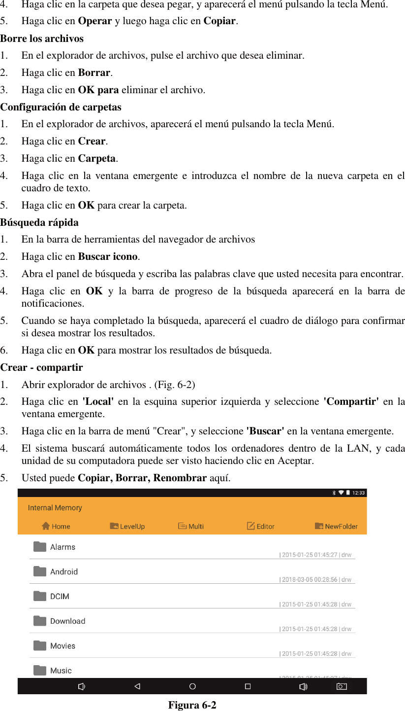 4. Haga clic en la carpeta que desea pegar, y aparecerá el menú pulsando la tecla Menú. 5. Haga clic en Operar y luego haga clic en Copiar. Borre los archivos 1. En el explorador de archivos, pulse el archivo que desea eliminar. 2. Haga clic en Borrar. 3. Haga clic en OK para eliminar el archivo. Configuración de carpetas 1. En el explorador de archivos, aparecerá el menú pulsando la tecla Menú. 2. Haga clic en Crear. 3. Haga clic en Carpeta. 4. Haga clic en la ventana emergente e introduzca el nombre de la nueva carpeta en el cuadro de texto. 5. Haga clic en OK para crear la carpeta. Búsqueda rápida 1. En la barra de herramientas del navegador de archivos 2. Haga clic en Buscar icono. 3. Abra el panel de búsqueda y escriba las palabras clave que usted necesita para encontrar. 4. Haga clic en OK y la barra de progreso de la búsqueda aparecerá en la barra de notificaciones. 5. Cuando se haya completado la búsqueda, aparecerá el cuadro de diálogo para confirmar si desea mostrar los resultados. 6. Haga clic en OK para mostrar los resultados de búsqueda. Crear - compartir 1. Abrir explorador de archivos . (Fig. 6-2) 2. Haga clic en &apos;Local&apos; en la esquina superior izquierda y seleccione &apos;Compartir&apos; en la ventana emergente. 3. Haga clic en la barra de menú &quot;Crear&quot;, y seleccione &apos;Buscar&apos; en la ventana emergente. 4. El sistema buscará automáticamente todos los ordenadores dentro de la LAN, y cada unidad de su computadora puede ser visto haciendo clic en Aceptar. 5. Usted puede Copiar, Borrar, Renombrar aquí.  Figura 6-2 