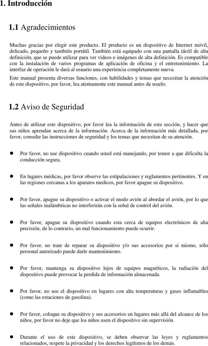 1. Introducción 1.1 Agradecimientos Muchas gracias por elegir este producto. El producto es un dispositivo de Internet móvil, delicado, pequeño y también portátil. También está equipado con una pantalla táctil de alta definición, que se puede utilizar para ver videos e imágenes de alta definición. Es compatible con la instalación de varios programas de aplicación de oficina y el entretenimiento. La interfaz de operación le dará al usuario una experiencia completamente nueva. Este manual presenta diversas funciones, con habilidades y temas que necesitan la atención de este dispositivo, por favor, lea atentamente este manual antes de usarlo. 1.2 Aviso de Seguridad Antes de utilizar este dispositivo, por favor lea la información de esta sección, y hacer que sus niños aprendan acerca de la información. Acerca de la información más detallada, por favor, consulte las instrucciones de seguridad y los temas que necesitan de su atención.              z Por favor, no use dispositivo cuando usted está manejando, por temor a que dificulta la conducción segura.  z En lugares médicas, por favor observe las estipulaciones y reglamentos pertinentes. Y en las regiones cercanas a los aparatos medicos, por favor apague su dispositivo.  z Por favor, apague su dispositivo o activar el modo avión al abordar el avión, por lo que las señales inalámbricas no interferirán con la señal de control del avión.    z Por favor, apague su dispositivo cuando esta cerca de equipos electrónicos de alta precisión, de lo contrario, un mal funcionamiento puede ocurrir.  z Por favor, no trate de reparar su dispositivo y/o sus accesorios por si mismo, sólo personal autorizado puede darle mantenimiento.  z Por favor, mantenga su dispositivo lejos de equipos magnéticos, la radiación del dispositivo puede provocar la perdida de información almacenada.  z Por favor, no use el dispositivo en lugares con alta temperaturas y gases inflamables (como las estaciones de gasolina).  z Por favor, coloque su dispositivo y sus accesorios en lugares más allá del alcance de los niños, por favor no deje que los niños usen el dispositivo sin supervisión.  z Durante el uso de este dispositivo, se deben observar las leyes y reglamentos relacionados, respete la privacidad y los derechos legítimos de los demás. 