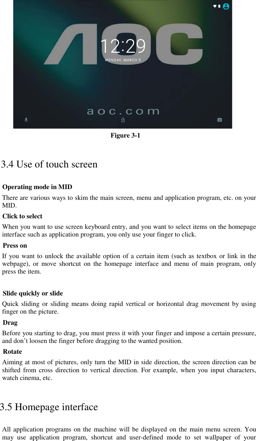  Figure 3-1 3.4 Use of touch screen Operating mode in MID There are various ways to skim the main screen, menu and application program, etc. on your MID. Click to select When you want to use screen keyboard entry, and you want to select items on the homepage interface such as application program, you only use your finger to click. Press on If you want to unlock the available option of a certain item (such as textbox or link in the webpage), or move shortcut on the homepage interface and menu of main program, only press the item.  Slide quickly or slide Quick sliding or sliding means doing rapid vertical or horizontal drag movement by using finger on the picture. Drag Before you starting to drag, you must press it with your finger and impose a certain pressure, and don’t loosen the finger before dragging to the wanted position. Rotate Aiming at most of pictures, only turn the MID in side direction, the screen direction can be shifted from cross direction to vertical direction. For example, when you input characters, watch cinema, etc. 3.5 Homepage interface All application programs on the machine will be displayed on the main menu screen. You may use application program, shortcut and user-defined mode to set wallpaper of your 