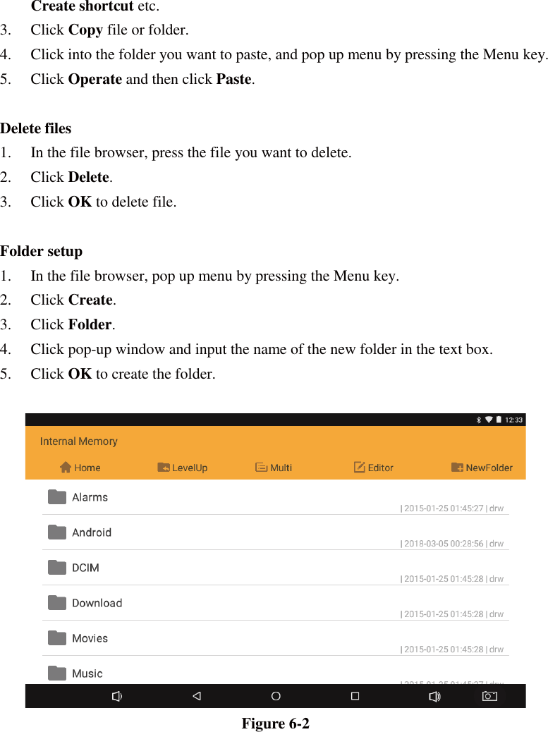 Create shortcut etc.  3. Click Copy file or folder.   4. Click into the folder you want to paste, and pop up menu by pressing the Menu key. 5. Click Operate and then click Paste.   Delete files 1. In the file browser, press the file you want to delete. 2. Click Delete.  3. Click OK to delete file.  Folder setup 1. In the file browser, pop up menu by pressing the Menu key. 2. Click Create.  3. Click Folder.  4. Click pop-up window and input the name of the new folder in the text box. 5. Click OK to create the folder.   Figure 6-2 