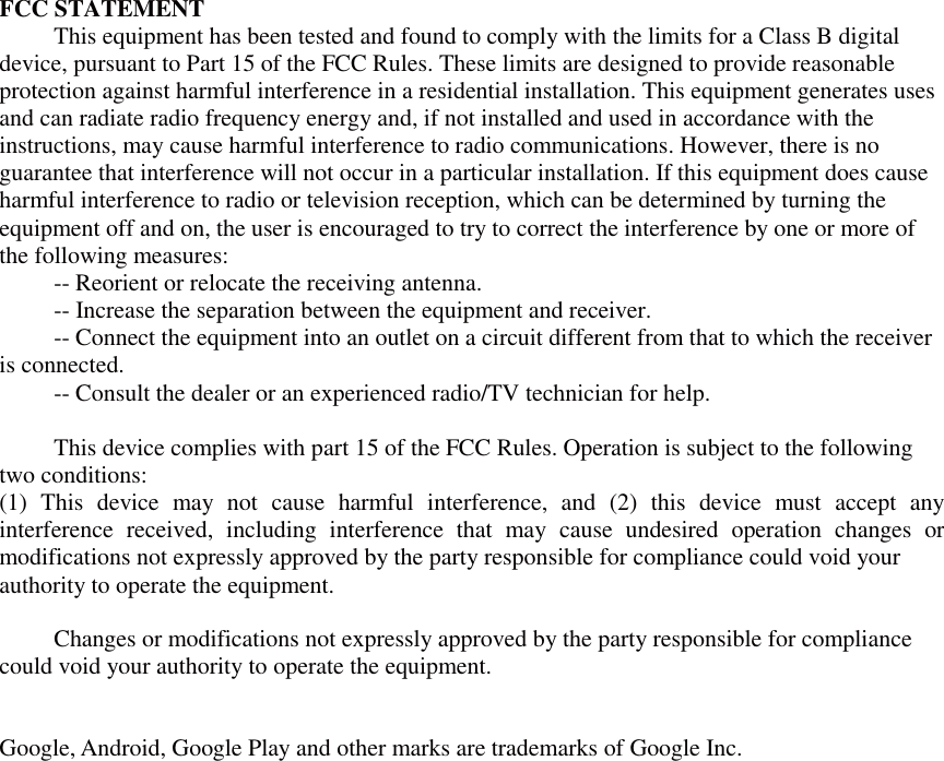 FCC STATEMENT This equipment has been tested and found to comply with the limits for a Class B digital device, pursuant to Part 15 of the FCC Rules. These limits are designed to provide reasonable protection against harmful interference in a residential installation. This equipment generates uses and can radiate radio frequency energy and, if not installed and used in accordance with the instructions, may cause harmful interference to radio communications. However, there is no guarantee that interference will not occur in a particular installation. If this equipment does cause harmful interference to radio or television reception, which can be determined by turning the equipment off and on, the user is encouraged to try to correct the interference by one or more of the following measures: -- Reorient or relocate the receiving antenna.    -- Increase the separation between the equipment and receiver.     -- Connect the equipment into an outlet on a circuit different from that to which the receiver is connected.    -- Consult the dealer or an experienced radio/TV technician for help.  This device complies with part 15 of the FCC Rules. Operation is subject to the following two conditions:   (1) This device may not cause harmful interference, and (2) this device must accept any interference received, including interference that may cause undesired operation changes or modifications not expressly approved by the party responsible for compliance could void your authority to operate the equipment.  Changes or modifications not expressly approved by the party responsible for compliance could void your authority to operate the equipment.   Google, Android, Google Play and other marks are trademarks of Google Inc. 
