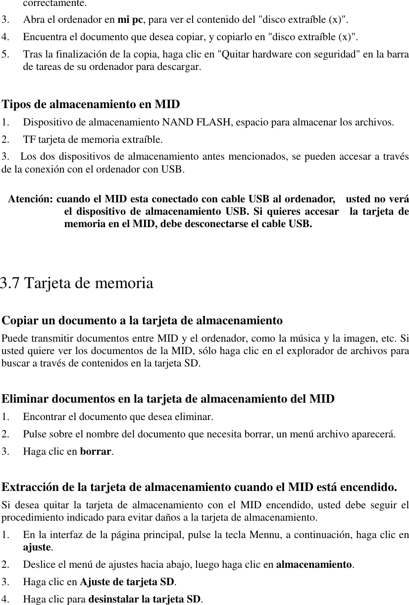 correctamente. 3. Abra el ordenador en mi pc, para ver el contenido del &quot;disco extraíble (x)&quot;. 4. Encuentra el documento que desea copiar, y copiarlo en &quot;disco extraíble (x)&quot;. 5. Tras la finalización de la copia, haga clic en &quot;Quitar hardware con seguridad&quot; en la barra de tareas de su ordenador para descargar.  Tipos de almacenamiento en MID 1. Dispositivo de almacenamiento NAND FLASH, espacio para almacenar los archivos. 2. TF tarjeta de memoria extraíble. 3.    Los dos dispositivos de almacenamiento antes mencionados, se pueden accesar a través de la conexión con el ordenador con USB.  Atención: cuando el MID esta conectado con cable USB al ordenador,    usted no verá el dispositivo de almacenamiento USB. Si quieres accesar  la tarjeta de memoria en el MID, debe desconectarse el cable USB.  3.7 Tarjeta de memoria Copiar un documento a la tarjeta de almacenamiento Puede transmitir documentos entre MID y el ordenador, como la música y la imagen, etc. Si usted quiere ver los documentos de la MID, sólo haga clic en el explorador de archivos para buscar a través de contenidos en la tarjeta SD.  Eliminar documentos en la tarjeta de almacenamiento del MID 1. Encontrar el documento que desea eliminar. 2. Pulse sobre el nombre del documento que necesita borrar, un menú archivo aparecerá. 3. Haga clic en borrar.  Extracción de la tarjeta de almacenamiento cuando el MID está encendido. Si desea quitar la tarjeta de almacenamiento con el MID encendido, usted debe seguir el procedimiento indicado para evitar daños a la tarjeta de almacenamiento. 1. En la interfaz de la página principal, pulse la tecla Mennu, a continuación, haga clic en ajuste. 2. Deslice el menú de ajustes hacia abajo, luego haga clic en almacenamiento. 3. Haga clic en Ajuste de tarjeta SD. 4. Haga clic para desinstalar la tarjeta SD.  