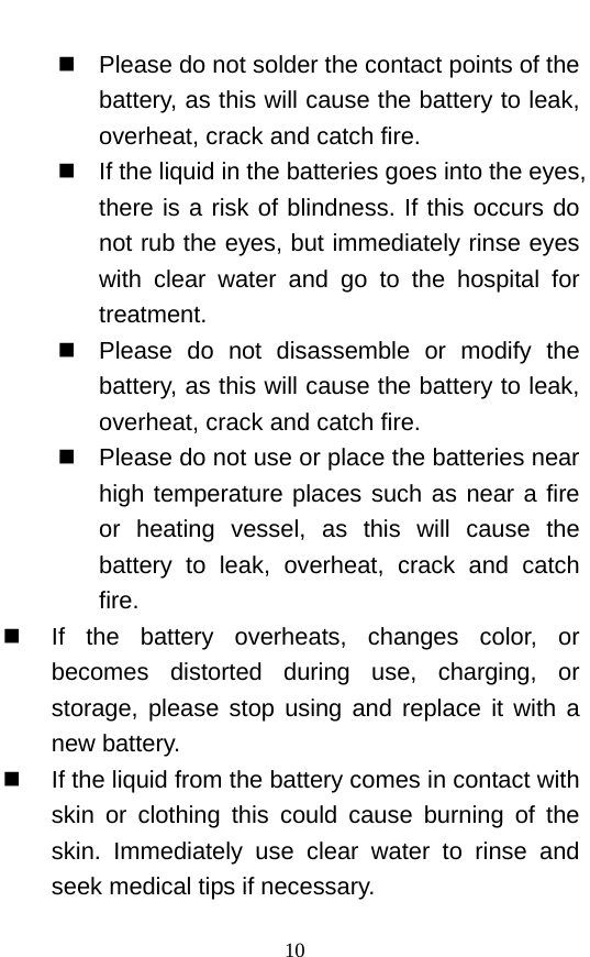   Please do not solder the contact points of the battery, as this will cause the battery to leak, overheat, crack and catch fire.    If the liquid in the batteries goes into the eyes, there is a risk of blindness. If this occurs do not rub the eyes, but immediately rinse eyes with clear water and go to the hospital for treatment.    Please do not disassemble or modify the battery, as this will cause the battery to leak, overheat, crack and catch fire.    Please do not use or place the batteries near high temperature places such as near a fire or heating vessel, as this will cause the battery to leak, overheat, crack and catch fire.    If  the battery overheats, changes color, or becomes distorted during use, charging, or storage, please stop using and replace it with a new battery.    If the liquid from the battery comes in contact with skin or clothing this could cause burning of the skin.  Immediately use clear water to rinse and seek medical tips if necessary.   10 