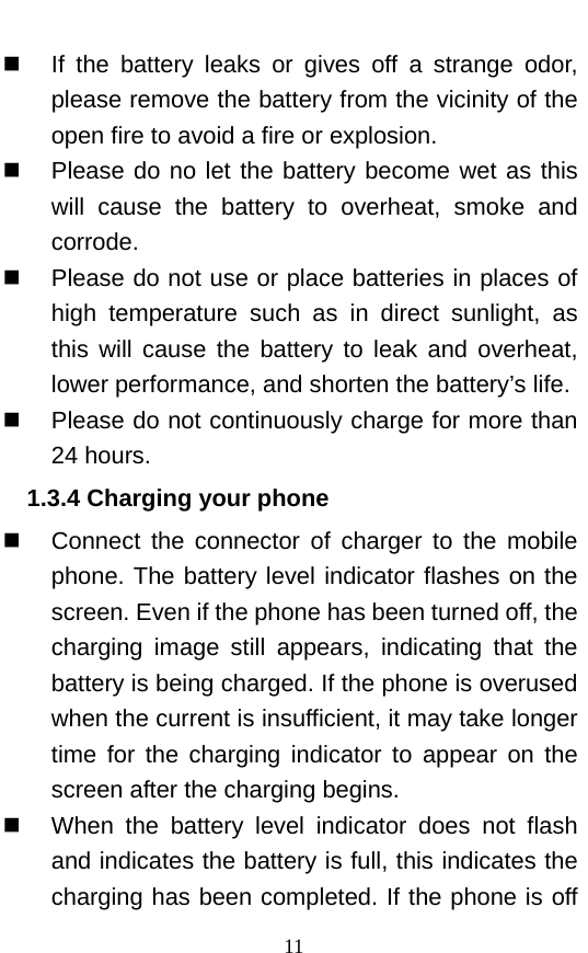   If the battery leaks or gives off a strange odor, please remove the battery from the vicinity of the open fire to avoid a fire or explosion.    Please do no let the battery become wet as this will cause the battery to overheat, smoke and corrode.      Please do not use or place batteries in places of high temperature such as in direct sunlight, as this will cause the battery to leak and overheat, lower performance, and shorten the battery’s life.    Please do not continuously charge for more than 24 hours.   1.3.4 Charging your phone  Connect the connector of charger to the mobile phone. The battery level indicator flashes on the screen. Even if the phone has been turned off, the charging image still appears, indicating that the battery is being charged. If the phone is overused when the current is insufficient, it may take longer time for the charging indicator to appear on the screen after the charging begins.  When the battery level indicator does not flash and indicates the battery is full, this indicates the charging has been completed. If the phone is off 11 