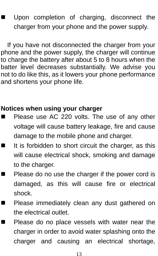   Upon completion of charging, disconnect the charger from your phone and the power supply.      If you have not disconnected the charger from your phone and the power supply, the charger will continue to charge the battery after about 5 to 8 hours when the batter level decreases substantially. We advise you not to do like this, as it lowers your phone performance and shortens your phone life.     Notices when using your charger  Please use AC 220 volts. The use of any other voltage will cause battery leakage, fire and cause damage to the mobile phone and charger.    It is forbidden to short circuit the charger, as this will cause electrical shock, smoking and damage to the charger.    Please do no use the charger if the power cord is damaged, as this will cause fire or electrical shock.    Please immediately clean any dust gathered on the electrical outlet.    Please do no place vessels with water near the charger in order to avoid water splashing onto the charger and causing an electrical shortage, 13 