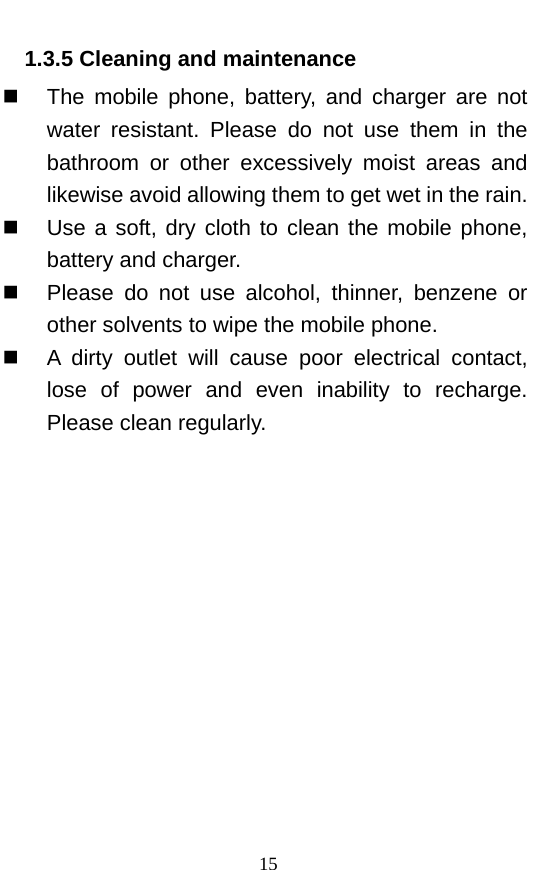  1.3.5 Cleaning and maintenance  The mobile phone, battery, and charger are not water resistant. Please do not use them in the bathroom or other excessively moist areas and likewise avoid allowing them to get wet in the rain.    Use a soft, dry cloth to clean the mobile phone, battery and charger.    Please do not use alcohol, thinner, benzene or other solvents to wipe the mobile phone.    A dirty outlet will cause poor electrical contact, lose of power and even inability to recharge. Please clean regularly. 15 